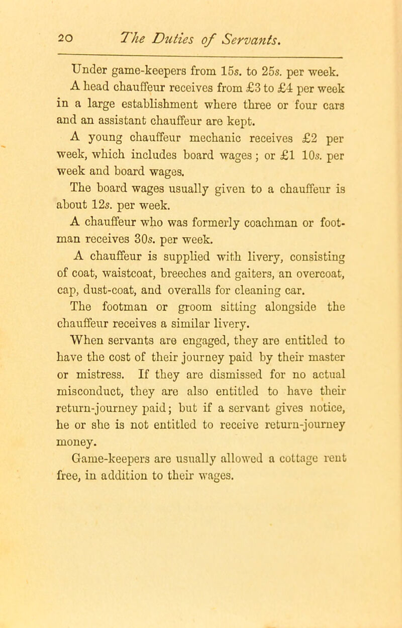 Under game-keepers from 15s. to 25s. per week. A head chauffeur receives from £3 to £4 per week in a large establishment where three or four cars and an assistant chauffeur are kept. A young chauffeur mechanic receives £2 per week, which includes board wages ; or £1 10s. per week and board wages. The board wages usually given to a chauffeur is about 12s. per week. A chauffeur who was formerly coachman or foot- man receives 30s. per week. A chauffeur is supplied with livery, consisting of coat, waistcoat, breeches and gaiters, an overcoat, cap, dust-coat, and overalls for cleaning car. The footman or groom sitting alongside the chauffeur receives a similar livery. When servants are engaged, they are entitled to have the cost of their journey paid by their master or mistress. If they are dismissed for no actual misconduct, they are also entitled to have their return-journey paid; but if a servant gives notice, he or she is not entitled to receive return-journey money. Game-keepers are usually allowed a cottage rent free, in addition to their wages.