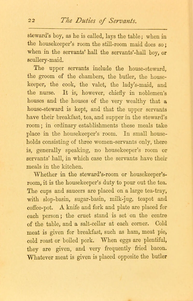 steward’s boy, as he is called, lays the table; when in the housekeeper’s room the still-room maid does so; when in the servants’ hall the servants’-hall hoy, or scullery-maid. The upper servants include the house-steward, the groom of the chambers, the butler, the house- keeper, the cook, the valet, the lady’s-maid, and the nurse. It is, however, chiefly in noblemen’s houses and the houses of the very wealthy that a house-steward is kept, and that the upper servants have their breakfast, tea, and supper in the steward’s room; in ordinary establishments these meals take place in the housekeeper’s room. In small house- holds consisting of three women-servants only, there is, generally speaking, no housekeeper’s room or servants’ hall, in which case the servants have their meals in the kitchen. Whether in the steward’s-room or housekeeper’s- room, it is the housekeeper’s duty to pour out the tea. The cups and saucers are placed on a large tea-tray, with slop-basin, sugar-basin, milk-jug, teapot and coffee-pot. A knife and fork and plate are placed for each person; the cruet stand is set on the centre of the table, and a salt-cellar at each comer. Cold meat is given for breakfast, such as ham, meat pie, cold roast or boiled pork. 'When eggs are plentiful, they are given, and very frequently fried bacon. Whatever meat is given is placed opposite the butler