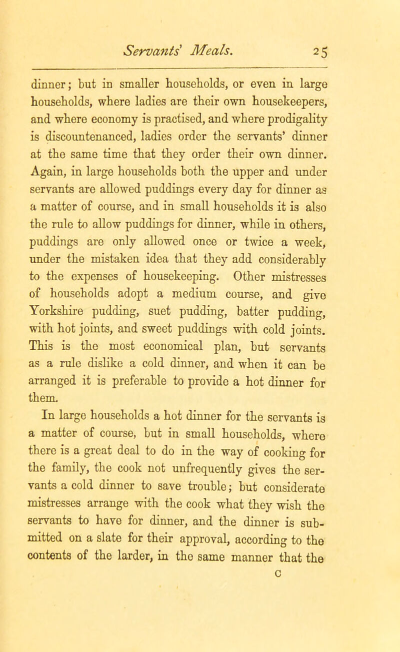 dinner; but in smaller households, or even in large households, where ladies are their own housekeepers, and where economy is practised, and where prodigality is discountenanced, ladies order the servants’ dinner at the same time that they order their own dinner. Again, in large households both the upper and under servants are allowed puddings every day for dinner as a matter of course, and in small households it is also the rule to allow puddings for dinner, while in others, puddings are only allowed once or twice a week, under the mistaken idea that they add considerably to the expenses of housekeeping. Other mistresses of households adopt a medium course, and give Yorkshire pudding, suet pudding, batter pudding, with hot joints, and sweet puddings with cold joints. This is the most economical plan, but servants as a rule dislike a cold dinner, and when it can be arranged it is preferable to provide a hot dinner for them. In large households a hot dinner for the servants is a matter of course, but in small households, where there is a great deal to do in the way of cooking for the family, the cook not unfrequently gives the ser- vants a cold dinner to save trouble; but considerate mistresses arrange with the cook what they wish the servants to have for dinner, and the dinner is sub- mitted on a slate for their approval, according to the contents of the larder, in the same manner that the c