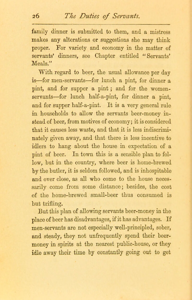 family dinner is submitted to them, and a mistress makes any alterations or suggestions she may think proper. For variety and economy in the matter of servants’ dinners, see Chapter entitled “Servants’ Meals.” With regard to beer, the usual allowance per day is—for men-servants—for lunch a pint, for dinner a pint, and for supper a pint; and for the women- servants—for lunch half-a-pint, for dinner a pint, and for supper half-a-pint. It is a very general rule in households to allow the servants beer-money in- stead of beer, from motives of economy; it is considered that it causes less waste, and that it is less indiscrimi- nately given away, and that there is less incentive to idlers to hang about the house in expectation of a pint of beer. In town this is a sensible plan to fol- low, but in the country, where beer is home-brewed by the butler, it is seldom followed, and is inhospitable and over close, as all who come to the house neces- sarily come from some distance; besides, the cost of the home-brewed small-beer thus consumed is but trifling. But this plan of allowing servants beer-money in the place of beer has disadvantages, if it has advantages. If men-servants are not especially well-principled, sober, and steady, they not unfrequently spend their beer- money in spirits at the nearest public-house, or they idle away their time by constantly going out to get