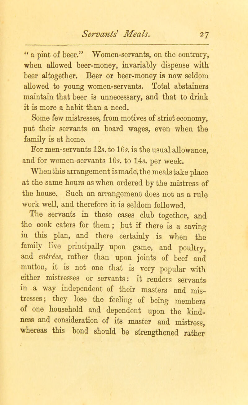 “ a pint of beer.” Women-servants, on the contrary, when allowed beer-money, invariably dispense with beer altogether. Beer or beer-money is now seldom allowed to young women-servants. Total abstainers maintain that beer is unnecessary, and that to drink it is more a habit than a need. Some few mistresses, from motives of strict economy, put their servants on board wages, even when the family is at home. For men-servants 12s. to 16s. is the usual allowance, and for women-servants 10s. to 14s. per week. When this arrangement is made, the meals take place at the same hours as when ordered by the mistress of the house. Such an arrangement does not as a rule work well, and therefore it is seldom followed. The servants in these cases club together, and the cook caters for them; but if there is a saving in this plan, and there certainly is when the family live principally upon game, and poultry, and entrees, rather than upon joints of beef and mutton, it is not one that is very popular with either mistresses or servants: it renders servants in a way independent of their masters and mis- tresses ; they lose the feeling of being members of one household and dependent upon the kind- ness and consideration of its master and mistress, whereas this bond should be strengthened rather