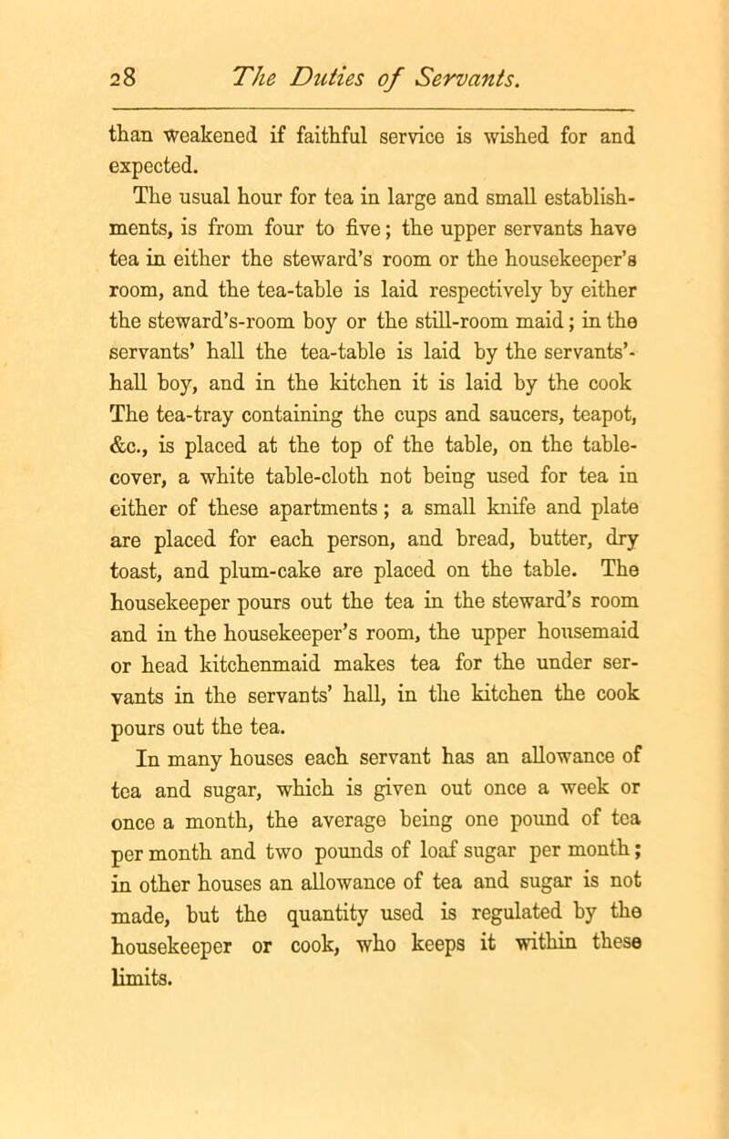 than weakened if faithful service is wished for and expected. The usual hour for tea in large and small establish- ments, is from four to five; the upper servants have tea in either the steward’s room or the housekeeper’s room, and the tea-table is laid respectively by either the steward’s-room boy or the still-room maid; in the servants’ hall the tea-table is laid by the servants’- hall hoy, and in the kitchen it is laid by the cook The tea-tray containing the cups and saucers, teapot, &c., is placed at the top of the table, on the table- cover, a white table-cloth not being used for tea in either of these apartments; a small knife and plate are placed for each person, and bread, butter, dry toast, and plum-cake are placed on the table. The housekeeper pours out the tea in the steward’s room and in the housekeeper’s room, the upper housemaid or head kitchenmaid makes tea for the under ser- vants in the servants’ hall, in the kitchen the cook pours out the tea. In many houses each servant has an allowance of tea and sugar, which is given out once a week or once a month, the average being one pound of tea per month and two pounds of loaf sugar per month; in other houses an allowance of tea and sugar is not made, but the quantity used is regulated by the housekeeper or cook, who keeps it within these limits.