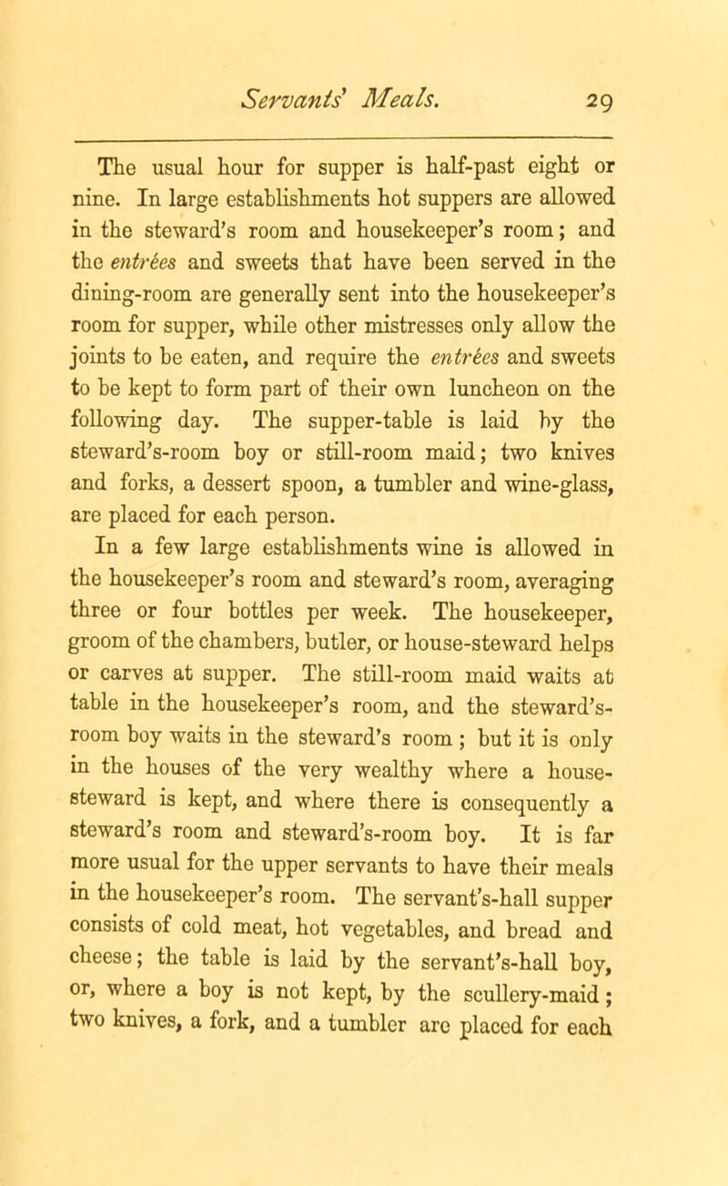 The usual hour for supper is half-past eight or nine. In large establishments hot suppers are allowed in the steward’s room and housekeeper’s room; and the entries and sweets that have been served in the dining-room are generally sent into the housekeeper’s room for supper, while other mistresses only allow the joints to be eaten, and require the entries and sweets to be kept to form part of their own luncheon on the following day. The supper-table is laid by the steward’s-room hoy or still-room maid; two knives and forks, a dessert spoon, a tumbler and wine-glass, are placed for each person. In a few large establishments wine is allowed in the housekeeper’s room and steward’s room, averaging three or four bottles per week. The housekeeper, groom of the chambers, butler, or house-steward helps or carves at supper. The still-room maid waits at table in the housekeeper’s room, and the steward’s- room boy waits in the steward’s room ; but it is only in the houses of the very wealthy where a house- steward is kept, and where there is consequently a steward’s room and steward’s-room boy. It is far more usual for the upper servants to have their meals in the housekeeper’s room. The servant’s-hall supper consists of cold meat, hot vegetables, and bread and cheese; the table is laid by the servant’s-hall boy, or, where a boy is not kept, by the scullery-maid; two knives, a fork, and a tumbler are placed for each