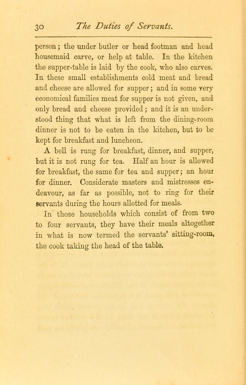 person; the under butler or bead footman and bead housemaid carve, or help at table. In the kitchen the supper-table is laid by the cook, who also carves. In these small establishments cold meat and bread and cheese are allowed for supper; and in some very economical families meat for supper is not given, and only bread and cheese provided ; and it is an under- stood thing that what is left from the dining-room dinner is not to be eaten in the kitchen, but to be kept for breakfast and luncheon. A bell is rung for breakfast, dinner, and supper, but it is not rung for tea. Half an hour is allowed for breakfast, the same for tea and supper; an hour for dinner. Considerate masters and mistresses en- deavour, as far as possible, not to ring for their servants during the hours allotted for meals. In those households which consist of from two to four servants, they have their meals altogether in what is now termed the servants’ sitting-room, the cook taking the head of the table.