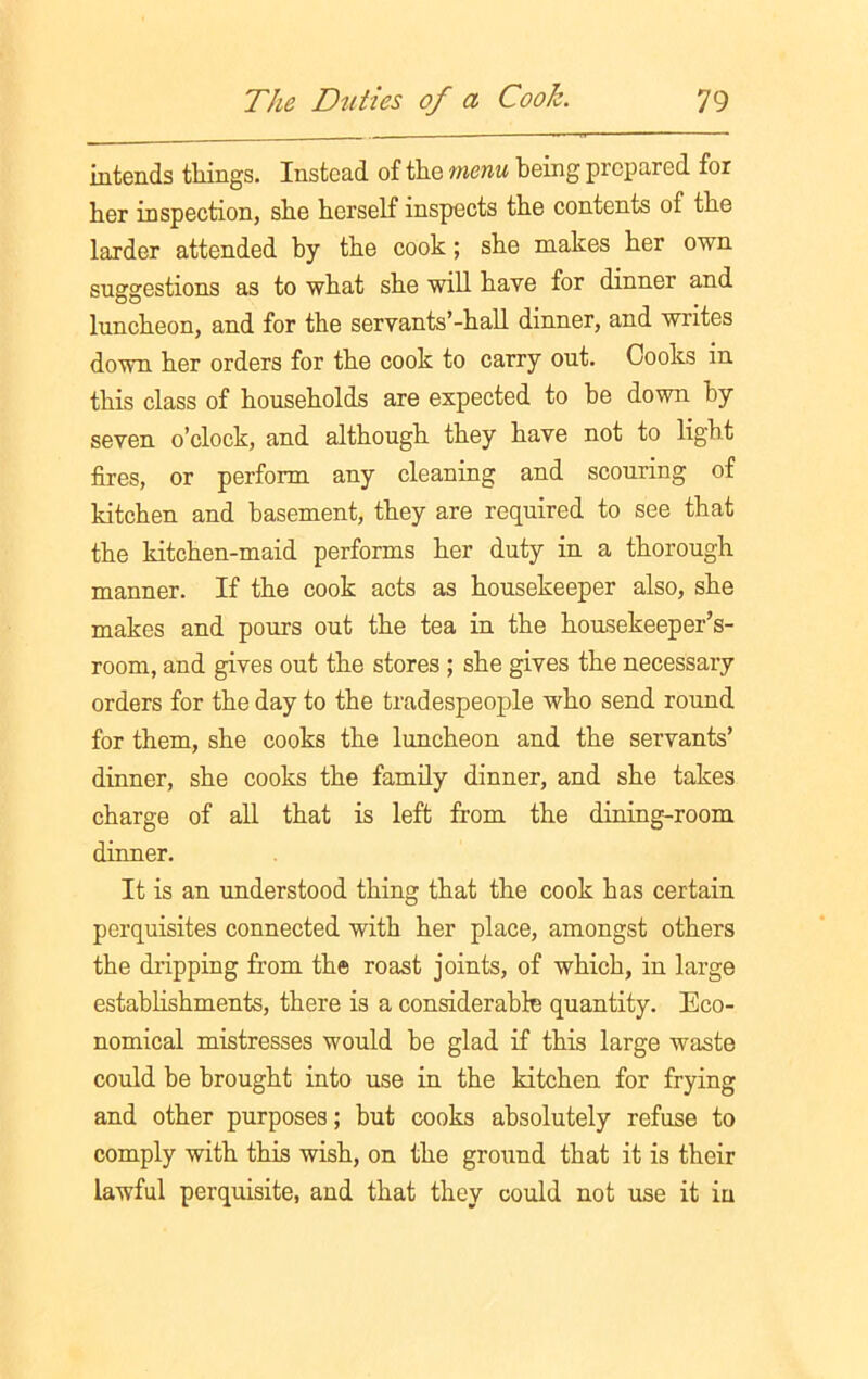 intends tilings. Instead of the menu being prepared for her inspection, she herself inspects the contents of the larder attended by the cook; she makes her own suggestions as to what she will have for dinner and luncheon, and for the servants’-hall dinner, and writes down her orders for the cook to carry out. Cooks in this class of households are expected to be down by seven o’clock, and although they have not to light fires, or perform any cleaning and scouring of kitchen and basement, they are required to see that the kitchen-maid performs her duty in a thorough manner. If the cook acts as housekeeper also, she makes and pours out the tea in the housekeeper’s- room, and gives out the stores ; she gives the necessary orders for the day to the tradespeople who send round for them, she cooks the luncheon and the servants’ dinner, she cooks the family dinner, and she takes charge of all that is left from the dining-room dinner. It is an understood thing that the cook has certain perquisites connected with her place, amongst others the dripping from the roast joints, of which, in large establishments, there is a considerable quantity. Eco- nomical mistresses would be glad if this large waste could be brought into use in the kitchen for frying and other purposes; but cooks absolutely refuse to comply with this wish, on the ground that it is their lawful perquisite, and that they could not use it in