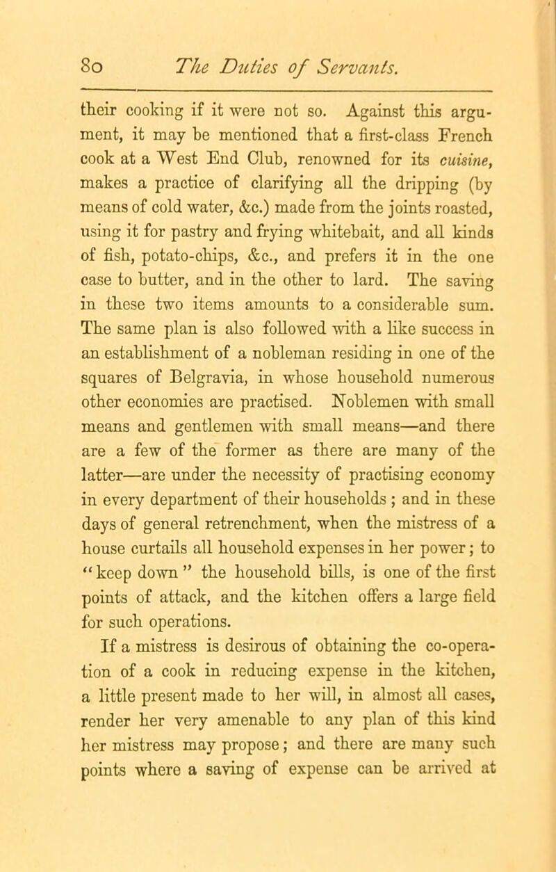 their cooking if it were not so. Against this argu- ment, it may be mentioned that a first-class French cook at a West End Club, renowned for its cuisine, makes a practice of clarifying all the dripping (by means of cold water, &c.) made from the joints roasted, using it for pastry and frying whitebait, and all kinds of fish, potato-chips, &c., and prefers it in the one case to butter, and in the other to lard. The saving in these two items amounts to a considerable sum. The same plan is also followed with a like success in an establishment of a nobleman residing in one of the squares of Belgravia, in whose household numerous other economies are practised. Noblemen with small means and gentlemen with small means—and there are a few of the former as there are many of the latter—are under the necessity of practising economy in every department of their households ; and in these days of general retrenchment, when the mistress of a house curtails all household expenses in her power; to “ keep down ” the household bills, is one of the first points of attack, and the kitchen offers a large field for such operations. If a mistress is desirous of obtaining the co-opera- tion of a cook in reducing expense in the kitchen, a little present made to her will, in almost all cases, render her very amenable to any plan of this kind her mistress may propose; and there are many such points where a saving of expense can be arrived at
