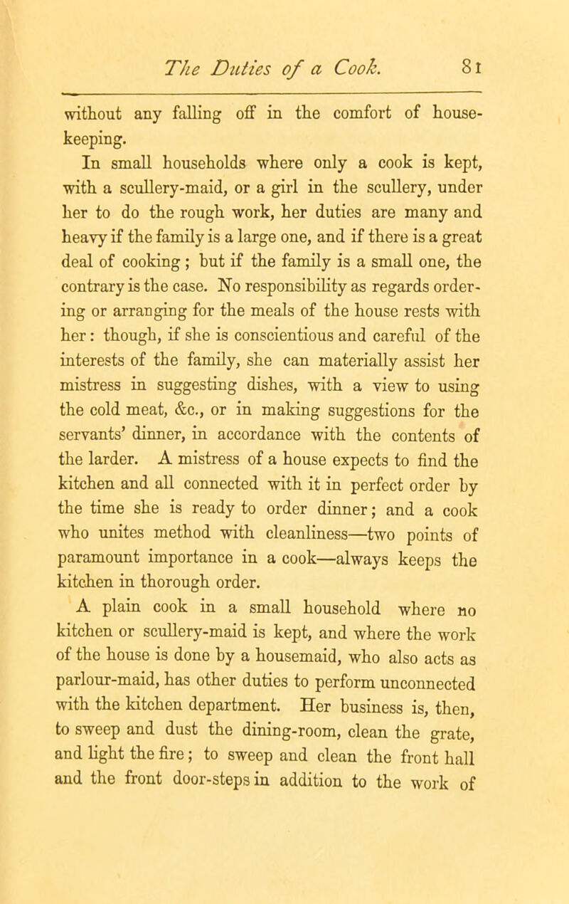 without any falling off in the comfort of house- keeping. In small households where only a cook is kept, with a scullery-maid, or a girl in the scullery, under her to do the rough work, her duties are many and heavy if the family is a large one, and if there is a great deal of cooking ; hut if the family is a small one, the contrary is the case. No responsibility as regards order- ing or arranging for the meals of the house rests with her : though, if she is conscientious and careful of the interests of the family, she can materially assist her mistress in suggesting dishes, with a view to using the cold meat, &c., or in making suggestions for the servants’ dinner, in accordance with the contents of the larder. A mistress of a house expects to find the kitchen and all connected with it in perfect order by the time she is ready to order dinner; and a cook who unites method with cleanliness—two points of paramount importance in a cook—always keeps the kitchen in thorough order. A plain cook in a small household where no kitchen or scullery-maid is kept, and where the work of the house is done by a housemaid, who also acts as parlour-maid, has other duties to perform unconnected with the kitchen department. Her business is, then, to sweep and dust the dining-room, clean the grate, and light the fire; to sweep and clean the front hall and the front door-steps in addition to the work of