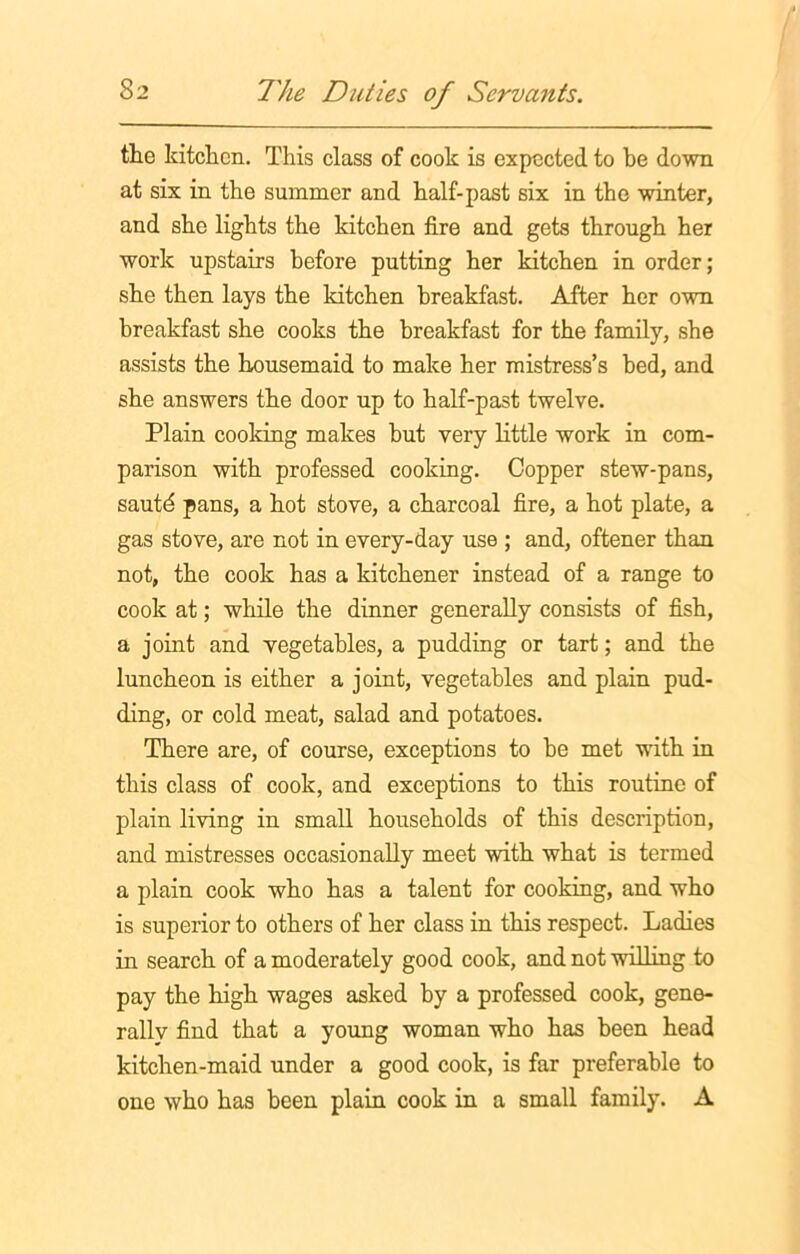 the kitchen. This class of cook is expected to be down at six in the summer and half-past six in the winter, and she lights the kitchen fire and gets through her work upstairs before putting her kitchen in order; she then lays the kitchen breakfast. After her own breakfast she cooks the breakfast for the family, she assists the housemaid to make her mistress’s bed, and she answers the door up to half-past twelve. Plain cooking makes but very little work in com- parison with professed cooking. Copper stew-pans, sautd pans, a hot stove, a charcoal fire, a hot plate, a gas stove, are not in every-day use ; and, oftener than not, the cook has a kitchener instead of a range to cook at; while the dinner generally consists of fish, a joint and vegetables, a pudding or tart; and the luncheon is either a joint, vegetables and plain pud- ding, or cold meat, salad and potatoes. There are, of course, exceptions to be met with in this class of cook, and exceptions to this routine of plain living in small households of this description, and mistresses occasionally meet with what is termed a plain cook who has a talent for cooking, and who is superior to others of her class in this respect. Ladies in search of a moderately good cook, and not willing to pay the high wages asked by a professed cook, gene- rally find that a young woman who has been head kitchen-maid under a good cook, is far preferable to one who has been plain cook in a small family. A