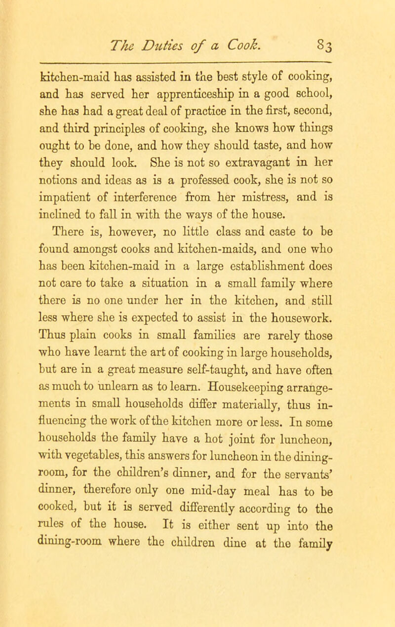 kitchen-maid has assisted in the best style of cooking, and has served her apprenticeship in a good school, she has had a great deal of practice in the first, second, and third principles of cooking, she knows how things ought to be done, and how they should taste, and how they should look She is not so extravagant in her notions and ideas as is a professed cook, she is not so impatient of interference from her mistress, and is inclined to fall in with the ways of the house. There is, however, no little class and caste to be found amongst cooks and kitchen-maids, and one who has been kitchen-maid in a large establishment does not care to take a situation in a small family where there is no one under her in the kitchen, and still less where she is expected to assist in the housework. Thus plain cooks in small families are rarely those who have learnt the art of cooking in large households, but are in a great measure self-taught, and have often as much to unlearn as to learn. Housekeeping arrange- ments in small households differ materially, thus in- fluencing the work of the kitchen more or less. In some households the family have a hot joint for luncheon, with vegetables, this answers for luncheon in the dining- room, for the children’s dinner, and for the servants’ dinner, therefore only one mid-day meal has to be cooked, but it is served differently according to the rules of the house. It is either sent up into the dining-room where the children dine at the family