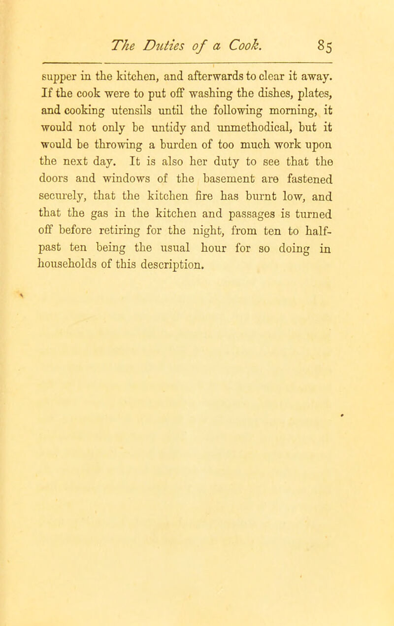 supper in the kitchen, and afterwards to clear it away. If the cook were to put off washing the dishes, plates, and cooking utensils until the following morning, it would not only be untidy and unmethodical, hut it would be throwing a burden of too much work upon the next day. It is also her duty to see that the doors and windows of the basement are fastened securely, that the kitchen fire has burnt low, and that the gas in the kitchen and passages is turned off before retiring for the night, from ten to half- past ten being the usual hour for so doing in households of this description.