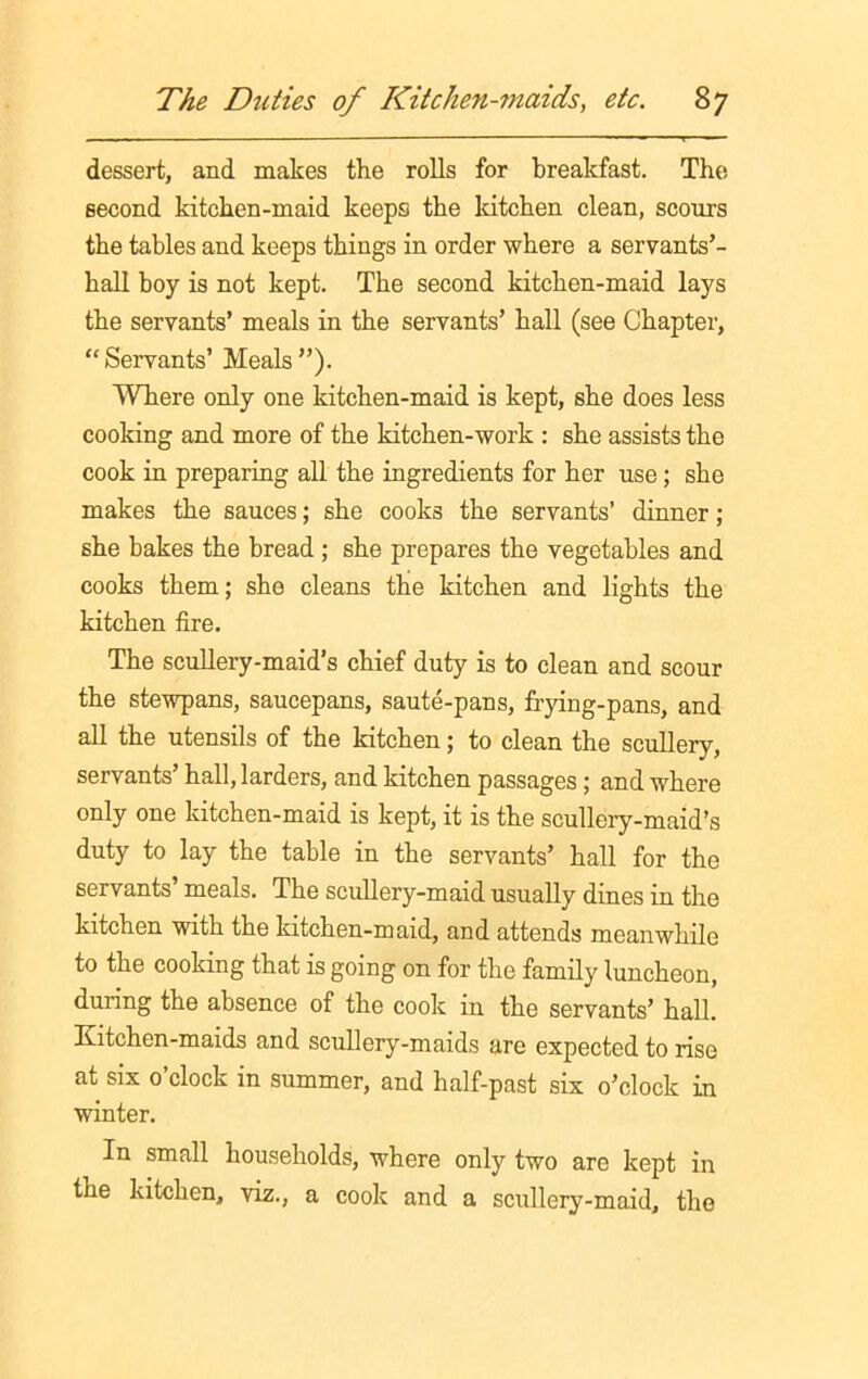 dessert, and makes the rolls for breakfast. The second kitchen-maid keeps the kitchen clean, scours the tables and keeps things in order where a servants’- hall boy is not kept. The second kitchen-maid lays the servants’ meals in the servants’ hall (see Chapter, “ Servants’ Meals ”). Where only one kitchen-maid is kept, she does less cooking and more of the kitchen-work : she assists the cook in preparing all the ingredients for her use; she makes the sauces; she cooks the servants’ dinner ; she bakes the bread ; she prepares the vegetables and cooks them; she cleans the kitchen and lights the kitchen fire. The scullery-maid’s chief duty is to clean and scour the stewpans, saucepans, saute-pans, frying-pans, and all the utensils of the kitchen; to clean the scullery, servants’ hall, larders, and kitchen passages ; and where only one kitchen-maid is kept, it is the scullery-maid’s duty to lay the table in the servants’ hall for the servants’ meals. The scullery-maid usually dines in the kitchen with the kitchen-maid, and attends meanwhile to the cooking that is going on for the family luncheon, during the absence of the cook in the servants’ hall. Kitchen-maids and scullery-maids are expected to rise at six o’clock in summer, and half-past six o’clock in winter. In small households, where only two are kept in the kitchen, viz., a cook and a scullery-maid, the
