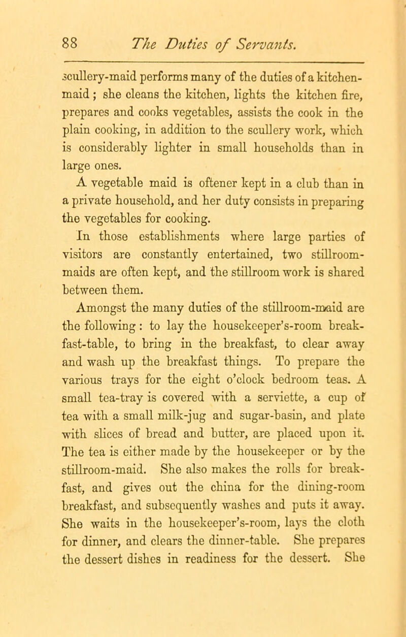 .scullery-maid performs many of the duties of a kitchen- maid ; she cleans the kitchen, lights the kitchen fire, prepares and cooks vegetables, assists the cook in the plain cooking, in addition to the scullery work, which is considerably lighter in small households than in large ones. A vegetable maid is oftener kept in a club than in a private household, and her duty consists in preparing the vegetables for cooking. In those establishments where large parties of visitors are constantly entertained, two stillroom- maids are often kept, and the stillroom work is shared between them. Amongst the many duties of the stillroom-maid are the following: to lay the housekeeper’s-room break- fast-table, to bring in the breakfast, to clear away and wash up the breakfast things. To prepare the various trays for the eight o’clock bedroom teas. A small tea-tray is covered with a serviette, a cup of tea with a small milk-jug and sugar-basin, and plate with slices of bread and butter, are placed upon it. The tea is either made by the housekeeper or by the stillroom-maid. She also makes the rolls for break- fast, and gives out the china for the dining-room breakfast, and subsequently washes and puts it away. She waits in the housekeeper’s-room, lays the cloth for dinner, and clears the dinner-table. She prepares the dessert dishes in readiness for the dessert. She