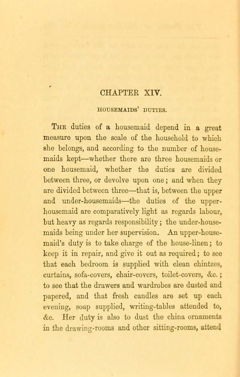 housemaids’ duties. The duties of a housemaid depend in a great measure upon the scale of the household to which she belongs, and according to the number of house- maids kept—whether there are three housemaids or one housemaid, whether the duties are divided between three, or devolve upon one; and when they are divided between three—that is, between the upper and under-housemaids—the duties of the upper- housemaid are comparatively light as regards labour, but heavy as regards responsibility; the under-house- maids being under her supervision. An upper-house- maid’s duty is to take charge of the house-linen; to keep it in repair, and give it out as required; to see that each bedroom is supplied with clean chintzes, curtains, sofa-covers, chair-covers, toilet-covers, &c.; to see that the drawers and wardrobes are dusted and papered, and that fresh candles are set up each evening, soap supplied, writing-tables attended to, &c. Her duty is also to dust the china ornaments in the drawing-rooms and other sitting-rooms, attend