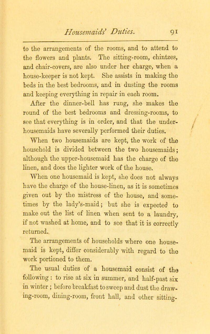 to the arrangements of the rooms, and to attend to the flowers and plants. The sitting-room, chintzes, and chair-covers, are also under her charge, when a house-keeper is not kept. She assists in making the beds in the best bedrooms, and in dusting the rooms and keeping everything in repair in each room. After the dinner-bell has rung, she makes the round of the best bedrooms and dressing-rooms, to see that everything is in order, and that the under- housemaids have severally performed their duties. When two housemaids are kept, the work of the household is divided between the two housemaids; although the upper-housemaid has the charge of the linen, and does the lighter work of the house. When one housemaid is kept, she does not always have the charge of the house-linen, as it is sometimes given out by the mistress of the house, and some- times by the lady’s-maid; but she is expected to make out the list of linen when sent to a laundry, if not washed at home, and to see that it is correctly returned. The arrangements of households where one house- maid is kept, differ considerably with regard to the work portioned to them. The usual duties of a housemaid consist of the following : to rise at six in summer, and half-past six in winter ; before breakfast to sweep and dust the draw- ing-room, dining-room, front hall, and other sitting-