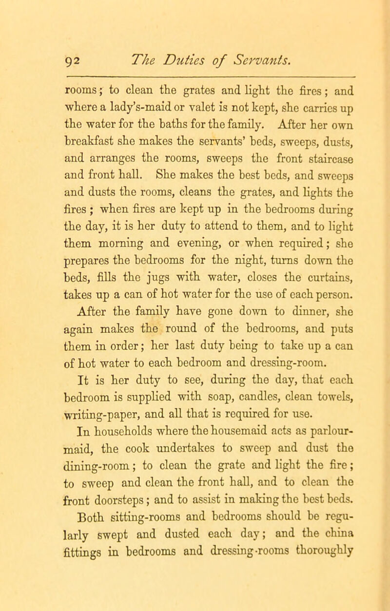 rooms; to clean the grates and light the fires; and where a lady’s-maid or valet is not kept, she carries up the water for the baths for the family. After her own breakfast she makes the servants’ beds, sweeps, dusts, and arranges the rooms, sweeps the front staircase and front hall. She makes the best beds, and sweeps and dusts the rooms, cleans the grates, and lights the fires ; when fires are kept up in the bedrooms during the day, it is her duty to attend to them, and to light them morning and evening, or when required; she prepares the bedrooms for the night, turns down the beds, fills the jugs with water, closes the curtains, takes up a can of hot water for the use of each person. After the family have gone down to dinner, she again makes the round of the bedrooms, and puts them in order; her last duty being to take up a can of hot water to each bedroom and dressing-room. It is her duty to see, during the day, that each bedroom is supplied with soap, candles, clean towels, writing-paper, and all that is required for use. In households where the housemaid acts as parlour- maid, the cook undertakes to sweep and dust the dining-room; to clean the grate and light the fire; to sweep and clean the front hall, and to clean the front doorsteps; and to assist in making the best beds. Both sitting-rooms and bedrooms should be regu- larly swept and dusted each day; and the china fittings in bedrooms and dressing-rooms thoroughly