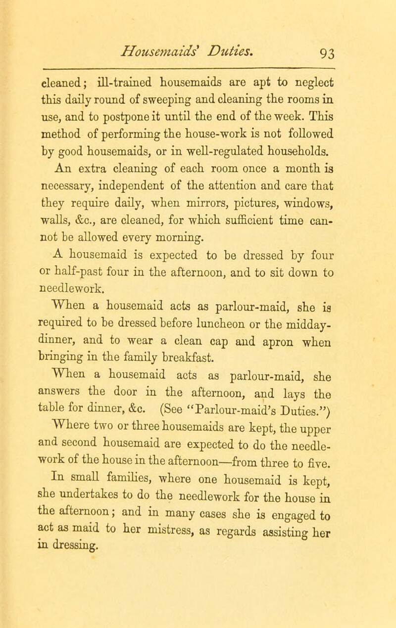 eleaned; ill-trained housemaids are apt to neglect this daily round of sweeping and cleaning the rooms in use, and to postpone it until the end of the week. This method of performing the house-work is not followed by good housemaids, or in well-regulated households. An extra cleaning of each room once a month is necessary, independent of the attention and care that they require daily, when mirrors, pictures, windows, walls, &c., are cleaned, for which sufficient time can- not be allowed every morning. A housemaid is expected to be dressed by four or half-past four in the afternoon, and to sit down to needlework. When a housemaid acts as parlour-maid, she is required to be dressed before luncheon or the midday- dinner, and to wear a clean cap and apron when bringing in the family breakfast. When a housemaid acts as parlour-maid, she answers the door in the afternoon, and lays the table for dinner, &c. (See “Parlour-maid’s Duties.”) Where two or three housemaids are kept, the upper and second housemaid are expected to do the needle- work of the house in the afternoon—from three to five. In small families, where one housemaid is kept, she undertakes to do the needlework for the house in the afternoon; and in many cases she is engaged to act as maid to her mistress, as regards assisting her in dressing.