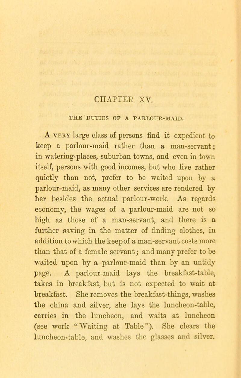 THE DUTIES OF A PARLOUR-MAID. A very large class of persons find it expedient to keep a parlour-maid rather than a man-servant; in watering-places, suburban towns, and even in town itself, persons with good incomes, but who live rather quietly than not, prefer to be waited upon by a parlour-maid, as many other services are rendered by her besides the actual parlour-work. As regards economy, the wages of a parlour-maid are not so high as those of a man-servant, and there is a further saving in the matter of finding clothes, in addition to which the keep of a man-servant costs more than that of a female servant; and many prefer to be waited upon by a parlour-maid than by an untidy page. A parlour-maid lays the breakfast-table, takes in breakfast, but is not expected to wait at breakfast. She removes the breakfast-tilings, washes the china and silver, she lays the luncheon-table, carries in the luncheon, and waits at luncheon (see work “Waiting at Table”). She clears the luncheon-tablo, and washes the glasses and silver.