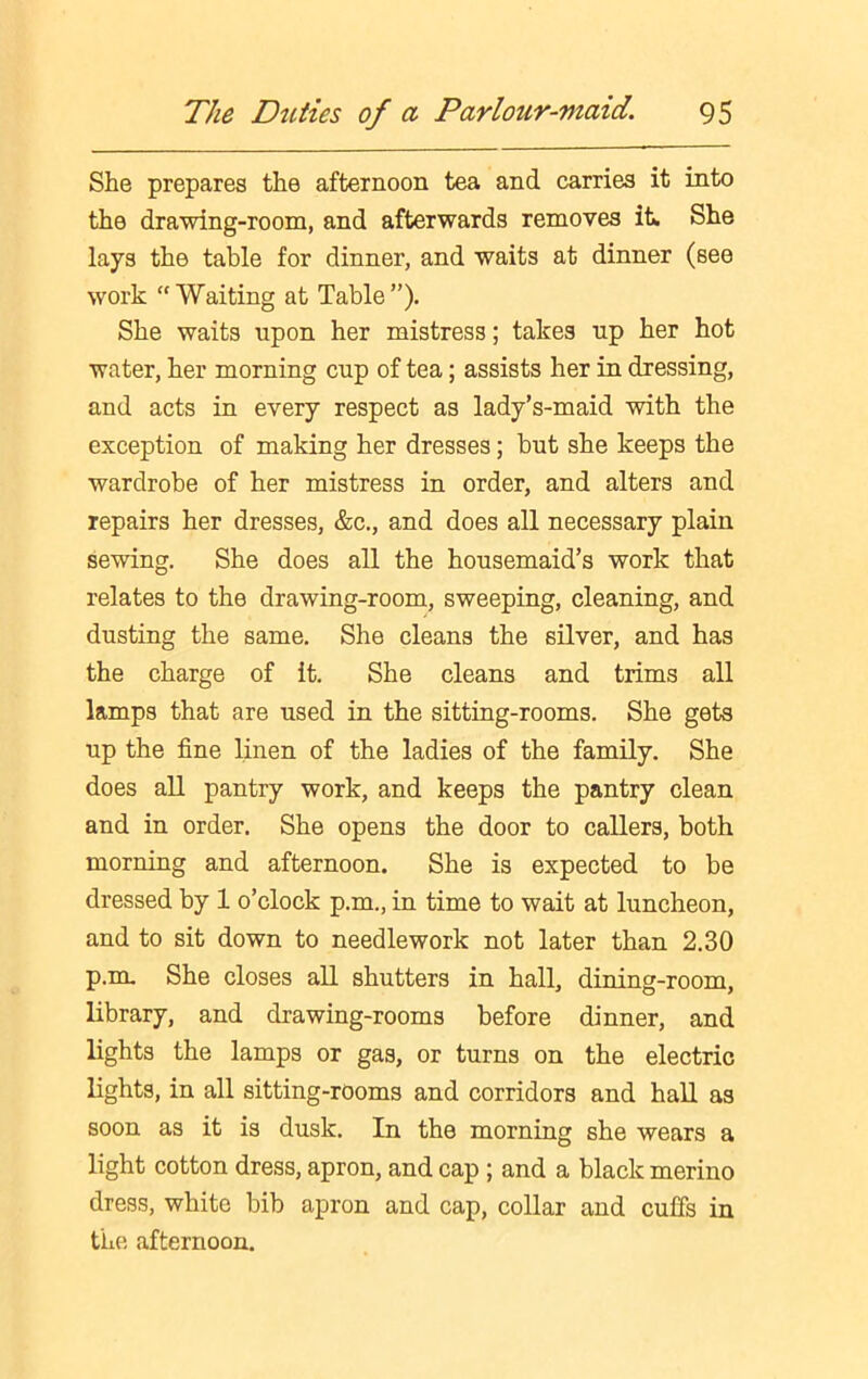 She prepares the afternoon tea and carries it into the drawing-room, and afterwards removes it. She lays the table for dinner, and waits at dinner (see work “Waiting at Table”). She waits upon her mistress; takes up her hot water, her morning cup of tea; assists her in dressing, and acts in every respect as lady’s-maid with the exception of making her dresses; but she keeps the wardrobe of her mistress in order, and alters and repairs her dresses, &c., and does all necessary plain sewing. She does all the housemaid’s work that relates to the drawing-room, sweeping, cleaning, and dusting the same. She cleans the silver, and has the charge of it. She cleans and trims all lamps that are used in the sitting-rooms. She gets up the fine linen of the ladies of the family. She does all pantry work, and keeps the pantry clean and in order. She opens the door to callers, both morning and afternoon. She is expected to be dressed by 1 o’clock p.m., in time to wait at luncheon, and to sit down to needlework not later than 2.30 p.m. She closes all shutters in hall, dining-room, library, and drawing-rooms before dinner, and lights the lamps or gas, or turns on the electric lights, in all sitting-rooms and corridors and hall as soon as it is dusk. In the morning she wears a light cotton dress, apron, and cap ; and a black merino dress, white bib apron and cap, collar and cuffs in the afternoon.
