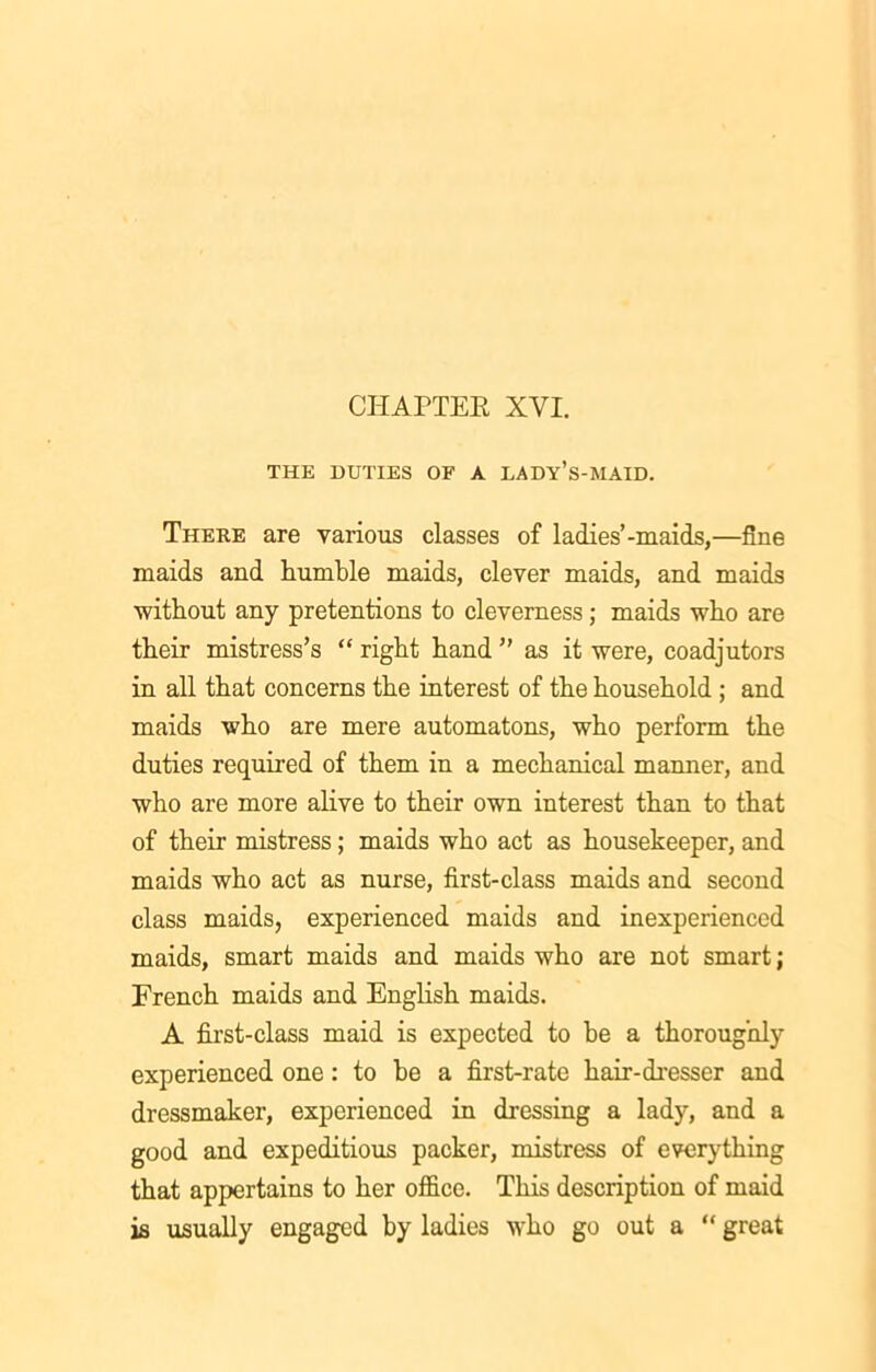 THE DUTIES OF A LADY’S-MAID. There are various classes of ladies’-maids,—fine maids and humble maids, clever maids, and maids without any pretentions to cleverness; maids who are their mistress’s “ right hand ” as it were, coadjutors in all that concerns the interest of the household ; and maids who are mere automatons, who perform the duties required of them in a mechanical manner, and who are more alive to their own interest than to that of their mistress; maids who act as housekeeper, and maids who act as nurse, first-class maids and second class maids, experienced maids and inexperienced maids, smart maids and maids who are not smart; French maids and English maids. A first-class maid is expected to he a thoroughly experienced one: to he a first-rate hair-dresser and dressmaker, experienced in dressing a lady, and a good and expeditious packer, mistress of everything that appertains to her office. This description of maid is usually engaged by ladies who go out a “ great