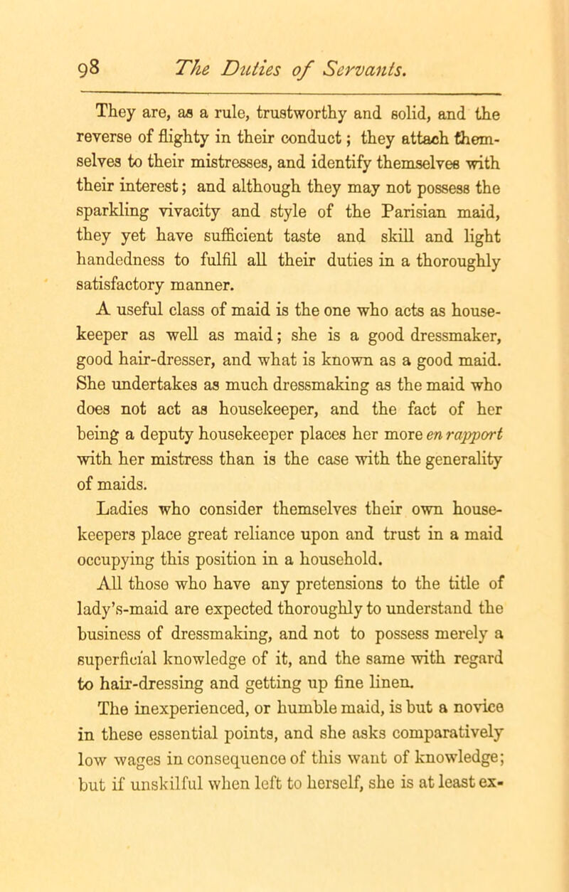 They are, as a rule, trustworthy and solid, and the reverse of flighty in their conduct; they attach them- selves to their mistresses, and identify themselves with their interest; and although they may not possess the sparkling vivacity and style of the Parisian maid, they yet have sufficient taste and skill and light handedness to fulfil all their duties in a thoroughly satisfactory manner. A useful class of maid is the one who acts as house- keeper as well as maid; she is a good dressmaker, good hair-dresser, and what is known as a good maid. She undertakes as much dressmaking as the maid who does not act as housekeeper, and the fact of her being a deputy housekeeper places her more en rapport with her mistress than is the case with the generality of maids. Ladies who consider themselves their own house- keepers place great reliance upon and trust in a maid occupying this position in a household. All those who have any pretensions to the title of lady’s-maid are expected thoroughly to understand the business of dressmaking, and not to possess merely a superficial knowledge of it, and the same with regard to hair-dressing and getting up fine linen. The inexperienced, or humble maid, is but a novice in these essential points, and she asks comparatively low wages in consequence of this want of knowledge; but if unskilful when left to herself, she is at least ex-