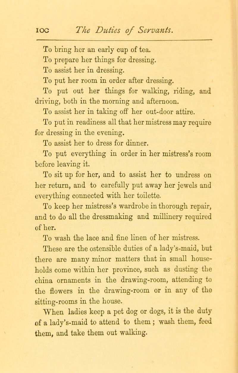 To bring her an early cup of tea. To prepare ber things for dressing. To assist ber in dressing. To put ber room in order after dressing. To put out ber things for walking, riding, and driving, both in the morning and afternoon. To assist ber in taking off ber out-door attire. To put in readiness all that ber mistress may require for dressing in the evening. To assist her to dress for dinner. To put everything in order in ber mistress’s room before leaving it. To sit up for ber, and to assist ber to undress on ber return, and to carefully put away ber jewels and everything connected with ber toilette. To keep ber mistress’s wardrobe in thorough repair, and to do all the dressmaking and millinery required of her. To wash the lace and fine linen of ber mistress. These are the ostensible duties of a lady’s-maid, but there are many minor matters that in small house- holds come within ber province, such as dusting the china ornaments in the drawing-room, attending to the flowers in the drawing-room or in any of the sitting-rooms in the bouse. When ladies keep a pet dog or dogs, it is the duty of a lady’s-maid to attend to them ; wash them, feed them, and take them out walking.