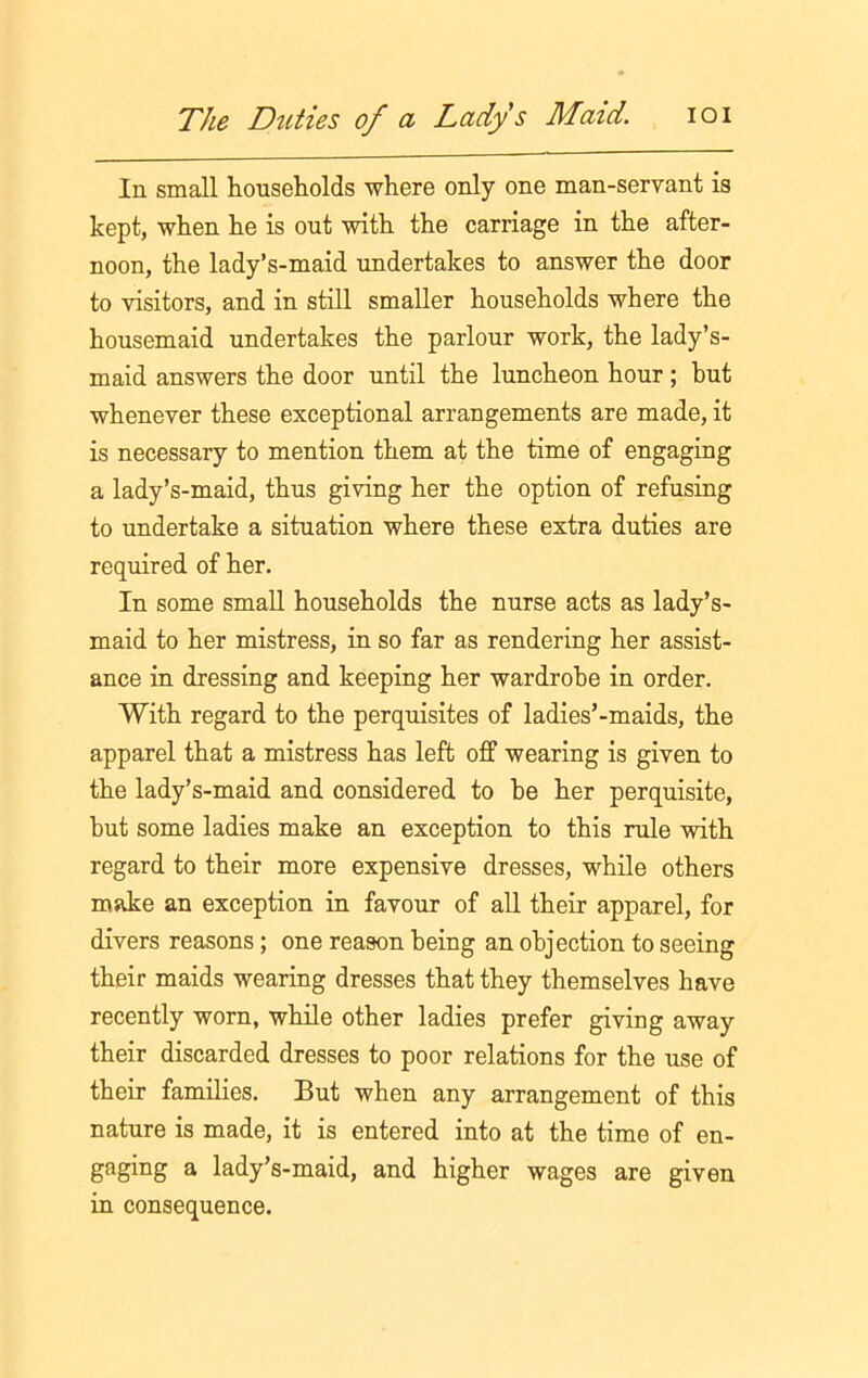 In small households where only one man-servant is kept, when he is out with the carriage in the after- noon, the lady’s-maid undertakes to answer the door to visitors, and in still smaller households where the housemaid undertakes the parlour work, the lady’s- maid answers the door until the luncheon hour; but whenever these exceptional arrangements are made, it is necessary to mention them at the time of engaging a lady’s-maid, thus giving her the option of refusing to undertake a situation where these extra duties are required of her. In some small households the nurse acts as lady’s- maid to her mistress, in so far as rendering her assist- ance in dressing and keeping her wardrobe in order. With regard to the perquisites of ladies’-maids, the apparel that a mistress has left off wearing is given to the lady’s-maid and considered to he her perquisite, hut some ladies make an exception to this rule with regard to their more expensive dresses, while others make an exception in favour of all their apparel, for divers reasons; one reason being an objection to seeing their maids wearing dresses that they themselves have recently worn, while other ladies prefer giving away their discarded dresses to poor relations for the use of their families. But when any arrangement of this nature is made, it is entered into at the time of en- gaging a lady’s-maid, and higher wages are given in consequence.