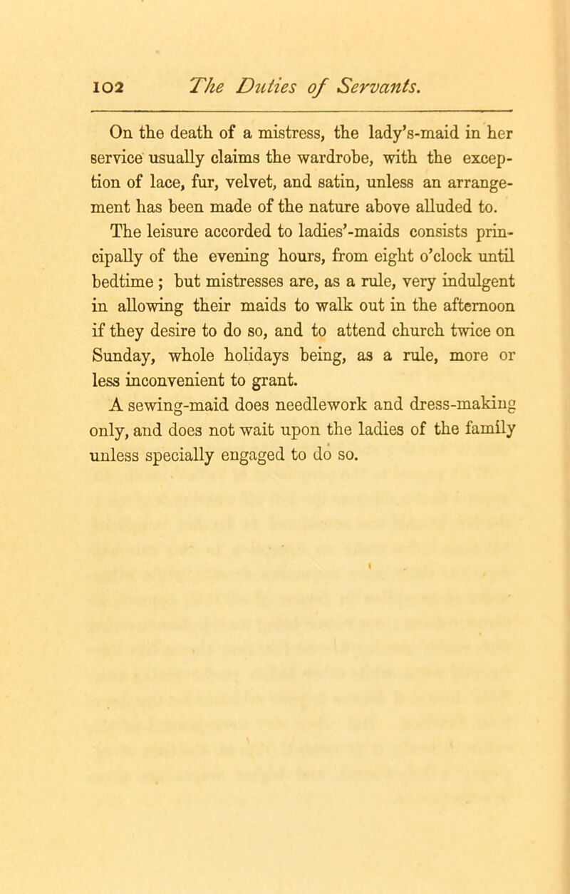 On the death of a mistress, the lady’s-maid in her service usually claims the wardrobe, with the excep- tion of lace, fur, velvet, and satin, unless an arrange- ment has been made of the nature above alluded to. The leisure accorded to ladies’-maids consists prin- cipally of the evening hours, from eight o’clock until bedtime ; but mistresses are, as a rule, very indulgent in allowing their maids to walk out in the afternoon if they desire to do so, and to attend church twice on Sunday, whole holidays being, as a rule, more or less inconvenient to grant. A sewing-maid does needlework and dress-making only, and does not wait upon the ladies of the family unless specially engaged to do so.