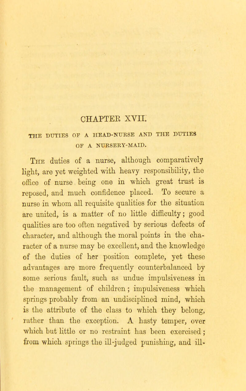 CHAPTEE XVII. THE DUTIES OF A HEAD-NURSE AND THE DUTIES OF A NURSERY-MAID. The duties of a nurse, although comparatively light, are yet weighted with heavy responsibility, the office of nurse being one in which great trust is reposed, and much confidence placed. To secure a nurse in whom all requisite qualities for the situation are united, is a matter of no little difficulty; good qualities are too often negatived by serious defects of character, and although the moral points in the cha- racter of a nurse may be excellent, and the knowledge of the duties of her position complete, yet these advantages are more frequently counterbalanced by some serious fault, such as undue impulsiveness in the management of children; impulsiveness which springs probably from an undisciplined mind, which is the attribute of the class to which they belong, rather than the exception. A hasty temper, over which but little or no restraint has been exercised; from which springs the ill-judged punishing, and ill-