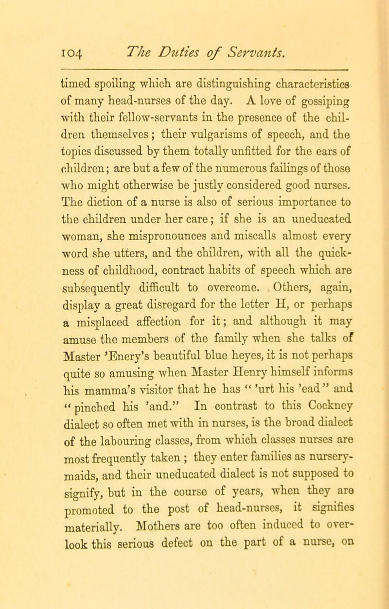 timed spoiling which, are distinguishing characteristics of many head-nurses of the day. A love of gossiping with their fellow-servants in the presence of the chil- dren themselves ; their vulgarisms of speech, and the topics discussed by them totally unfitted for the ears of children; are but a few of the numerous failings of those who might otherwise he justly considered good nurses. The diction of a nurse is also of serious importance to the children under her care; if she is an uneducated woman, she mispronounces and miscalls almost every word she utters, and the children, with all the quick- ness of childhood, contract habits of speech which are subsequently difficult to overcome. Others, again, display a great disregard for the letter H, or perhaps a misplaced affection for it; and although it may amuse the members of the family when she talks of Master ’Enery’s beautiful blue heyes, it is not perhaps quite so amusing when Master Henry himself informs his mamma’s visitor that he has “ ’urt his ’ead” and “ pinched his ’and.” In contrast to this Cockney dialect so often met with in nurses, is the broad dialect of the labouring classes, from which classes nurses are most frequently taken ; they enter families as nursery- maids, and their uneducated dialect is not supposed to signify, but in the course of years, when they are promoted to the post of head-nurses, it signifies materially. Mothers are too often induced to over- look this serious defect on the part of a nurse, on