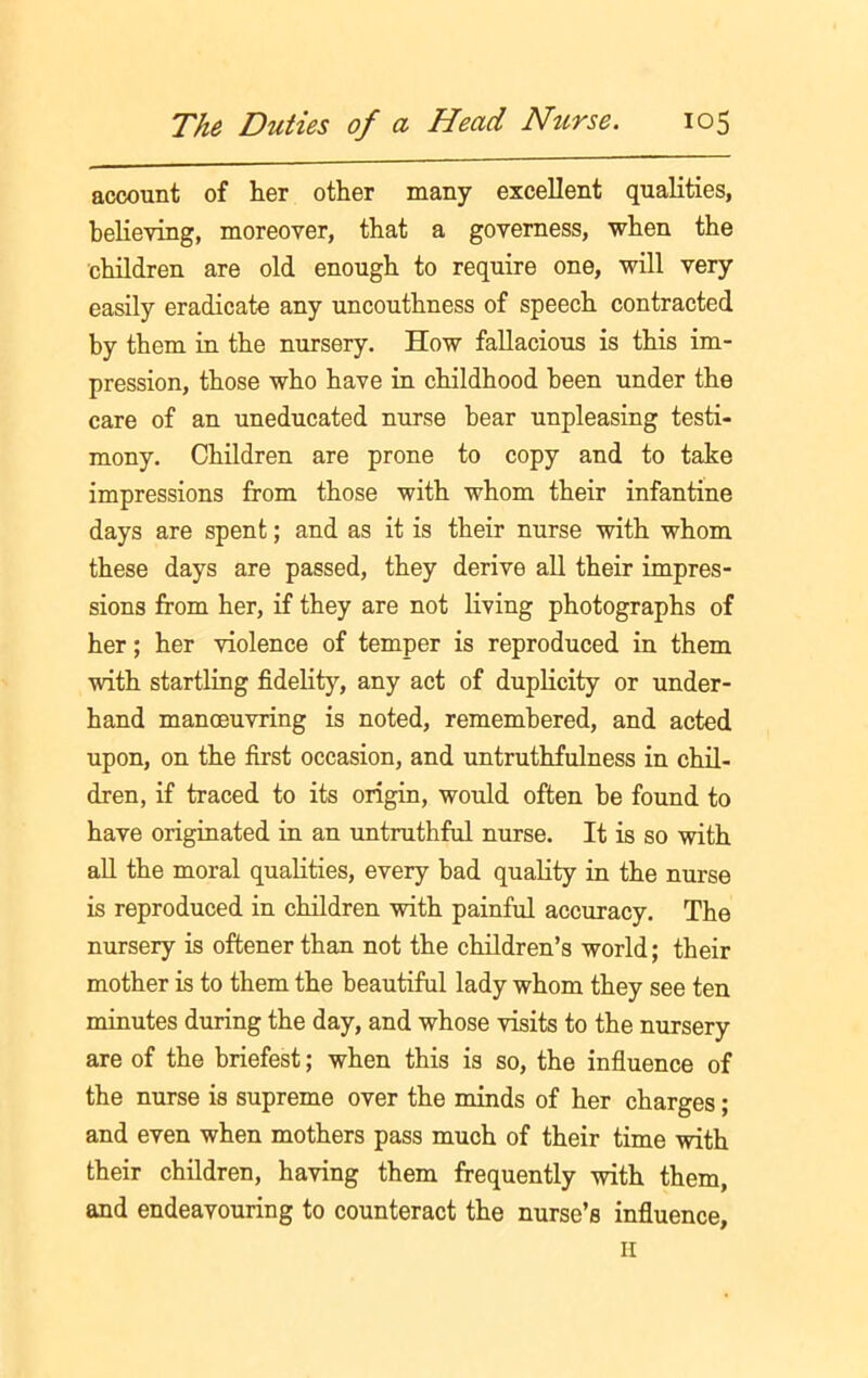 account of her other many excellent qualities, believing, moreover, that a governess, when the children are old enough to require one, will very easily eradicate any uncouthness of speech contracted by them in the nursery. How fallacious is this im- pression, those who have in childhood been under the care of an uneducated nurse bear unpleasing testi- mony. Children are prone to copy and to take impressions from those with whom their infantine days are spent; and as it is their nurse with whom these days are passed, they derive all their impres- sions from her, if they are not living photographs of her; her violence of temper is reproduced in them with startling fidelity, any act of duplicity or under- hand manoeuvring is noted, remembered, and acted upon, on the first occasion, and untruthfulness in chil- dren, if traced to its origin, would often be found to have originated in an untruthful nurse. It is so with all the moral qualities, every bad quality in the nurse is reproduced in children with painful accuracy. The nursery is oftener than not the children’s world; their mother is to them the beautiful lady whom they see ten minutes during the day, and whose visits to the nursery are of the briefest; when this is so, the influence of the nurse is supreme over the minds of her charges; and even when mothers pass much of their time with their children, having them frequently with them, and endeavouring to counteract the nurse’s influence,