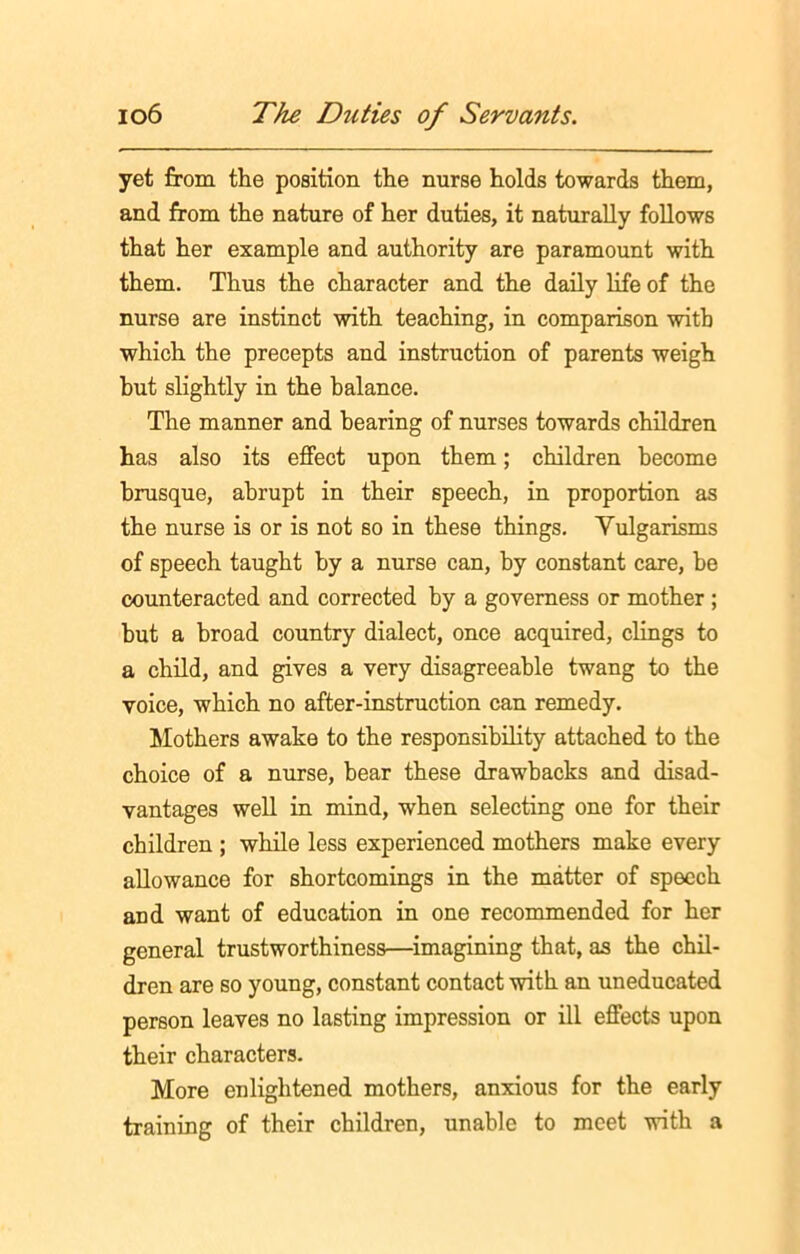 yet from the position the nurse holds towards them, and from the nature of her duties, it naturally follows that her example and authority are paramount with them. Thus the character and the daily life of the nurse are instinct with teaching, in comparison with which the precepts and instruction of parents weigh but slightly in the balance. The manner and hearing of nurses towards children has also its effect upon them; children become brusque, abrupt in their speech, in proportion as the nurse is or is not so in these things. Vulgarisms of speech taught by a nurse can, by constant care, be counteracted and corrected by a governess or mother ; hut a broad country dialect, once acquired, clings to a child, and gives a very disagreeable twang to the voice, which no after-instruction can remedy. Mothers awake to the responsibility attached to the choice of a nurse, bear these drawbacks and disad- vantages well in mind, when selecting one for their children ; while less experienced mothers make every allowance for shortcomings in the matter of speech and want of education in one recommended for her general trustworthiness—imagining that, as the chil- dren are so young, constant contact with an uneducated person leaves no lasting impression or ill effects upon their characters. More enlightened mothers, anxious for the early training of their children, unable to meet with a