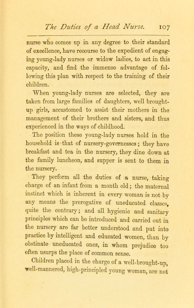 nurse who comes up in any degree to their standard of excellence, have recourse to the expedient of engag- ing young-lady nurses or widow ladies, to act in this capacity, and find the immense advantage of fol- lowing this plan with respect to the training of their children. When young-lady nurses are selected, they are taken from large families of daughters, well brought- up girls, accustomed to assist their mothers in the management of their brothers and sisters, and thus experienced in the ways of childhood. The position these young-lady nurses hold in the household is that of nursery-governesses; they have breakfast and tea in the nursery, they dine down at the family luncheon, and supper is sent to them in the nursery. They perform all the duties of a nurse, talcing charge of an infant from a month old; the maternal instinct which is inherent in every woman is not by any means the prerogative of uneducated classes, quite the contrary; and all hygienic and sanitary principles which can he introduced and carried out in the nursery are far better understood and put into practice by intelligent and educated women, than by obstinate uneducated ones, in whom prejudice too often usurps the place of common sense. Children placed in the charge of a well-brought-up, well-mannered, high-principled young woman, are not