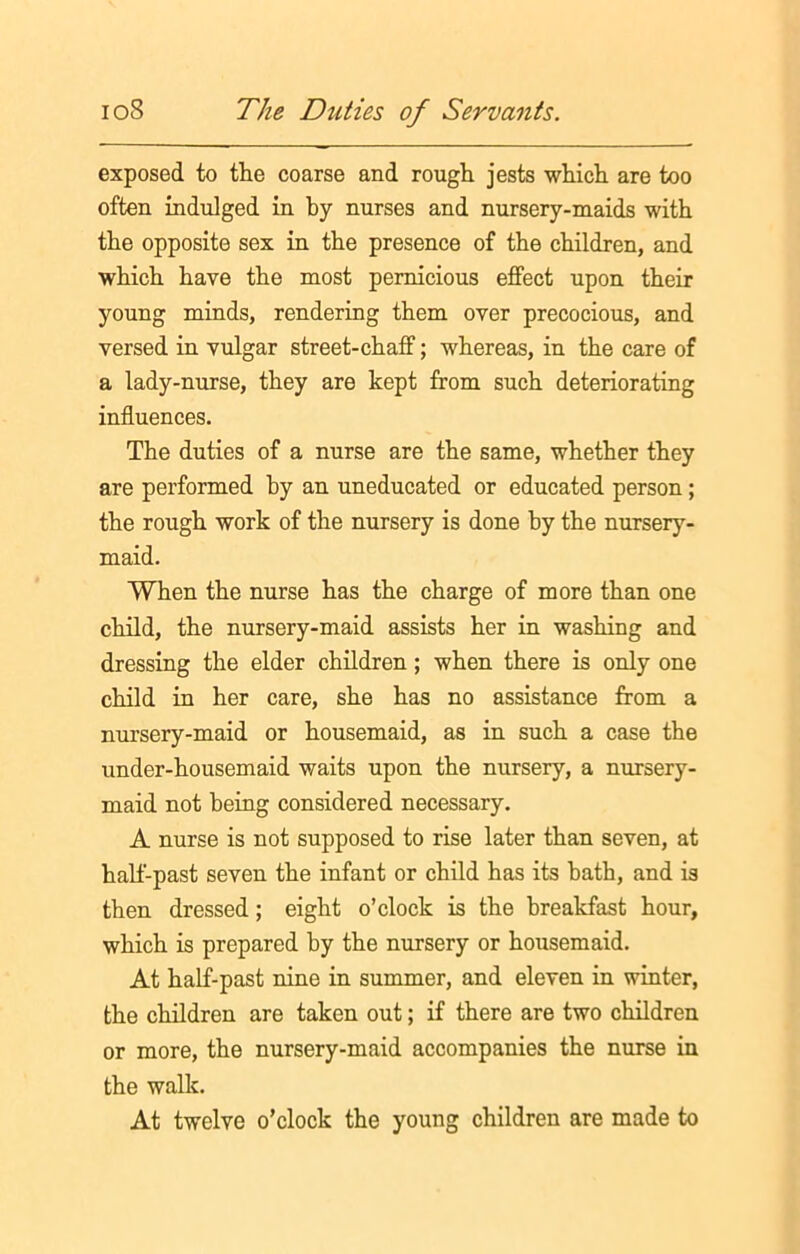 exposed to the coarse and rough jests which are too often indulged in by nurses and nursery-maids with the opposite sex in the presence of the children, and which have the most pernicious effect upon their young minds, rendering them over precocious, and versed in vulgar street-chaff; whereas, in the care of a lady-nurse, they are kept from such deteriorating influences. The duties of a nurse are the same, whether they are performed hy an uneducated or educated person ; the rough work of the nursery is done hy the nursery- maid. When the nurse has the charge of more than one child, the nursery-maid assists her in washing and dressing the elder children; when there is only one child in her care, she has no assistance from a nursery-maid or housemaid, as in such a case the under-housemaid waits upon the nursery, a nursery- maid not being considered necessary. A nurse is not supposed to rise later than seven, at half-past seven the infant or child has its hath, and is then dressed; eight o’clock is the breakfast hour, which is prepared by the nursery or housemaid. At half-past nine in summer, and eleven in winter, the children are taken out; if there are two children or more, the nursery-maid accompanies the nurse in the walk. At twelve o’clock the young children are made to