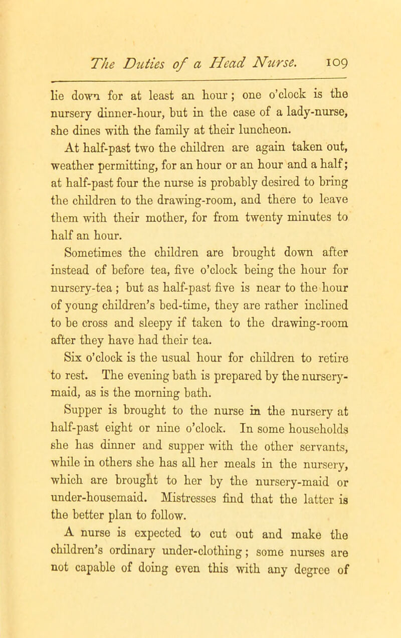 lie down, for at least an horn’; one o’clock is the nursery dinner-hour, but in the case of a lady-nurse, she dines with the family at their luncheon. At half-past two the children are again taken out, weather permitting, for an hour or an hour and a half; at half-past four the nurse is probably desired to bring the children to the drawing-room, and there to leave them with their mother, for from twenty minutes to half an hour. Sometimes the children are brought down after instead of before tea, five o’clock being the hour for nursery-tea ; but as half-past five is near to the hour of young children’s bed-time, they are rather inclined to be cross and sleepy if taken to the drawing-room after they have had their tea. Six o’clock is the usual hour for children to retire to rest. The evening bath is prepared by the nursery- maid, as is the morning bath. Supper is brought to the nurse in the nursery at half-past eight or nine o’clock. In some households she has dinner and supper with the other servants, while in others she has all her meals in the nursery, which are brought to her by the nursery-maid or under-housemaid. Mistresses find that the latter is the better plan to follow. A nurse is expected to cut out and make the children’s ordinary under-clothing; some nurses are not capable of doing even this with any degree of