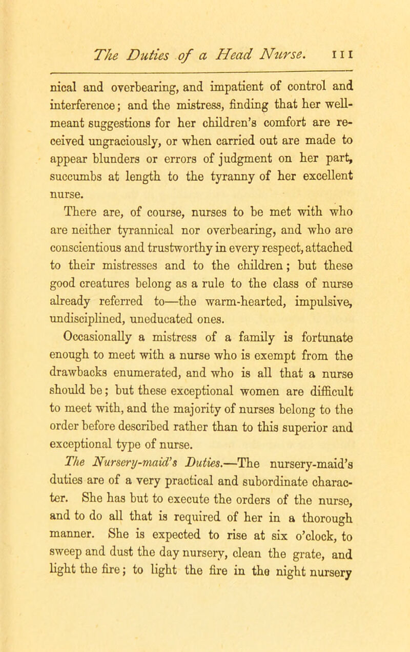 nical and overbearing, and impatient of control and interference; and the mistress, finding that her well- meant suggestions for her children’s comfort are re- ceived ungraciously, or when carried out are made to appear blunders or errors of judgment on her part, succumbs at length to the tyranny of her excellent nurse. There are, of course, nurses to be met with who are neither tyrannical nor overhearing, and who are conscientious and trustworthy in every respect, attached to their mistresses and to the children; but these good creatures belong as a rule to the class of nurse already referred to—the warm-hearted, impulsive, undisciplined, uneducated ones. Occasionally a mistress of a family is fortunate enough to meet with a nurse who is exempt from the drawbacks enumerated, and who is all that a nurse should be; but these exceptional women are difficult to meet with, and the majority of nurses belong to the order before described rather than to this superior and exceptional type of nurse. The Nursery-maid's Duties.—The nursery-maid’s duties are of a very practical and subordinate charac- ter. She has but to execute the orders of the nurse, and to do all that is required of her in a thorough manner. She is expected to rise at six o’clock, to sweep and dust the day nursery, clean the grate, and light the fire; to light the fire in the night nursery