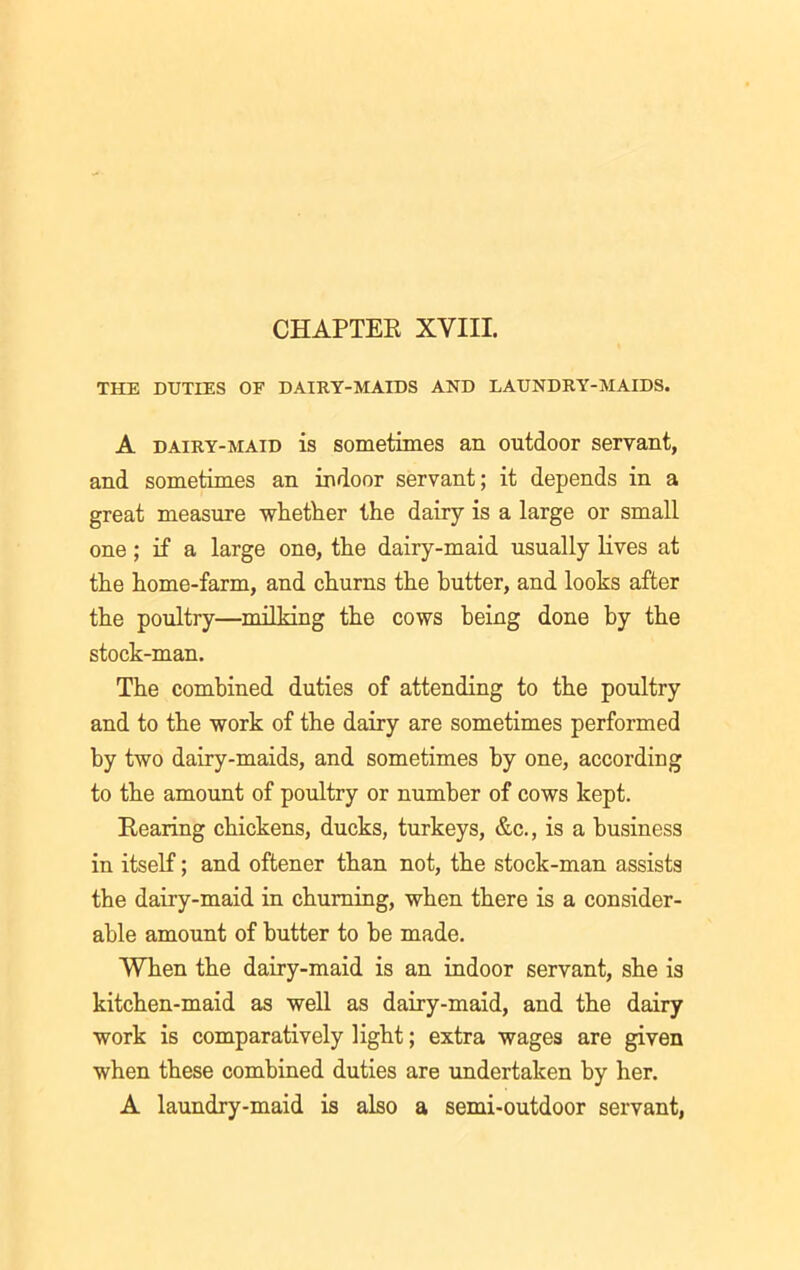 THE DUTIES OF DAIRY-MAIDS AND LAUNDRY-MAIDS. A dairy-maid is sometimes an outdoor servant, and sometimes an indoor servant; it depends in a great measure whether the dairy is a large or small one ; if a large one, the dairy-maid usually lives at the home-farm, and churns the butter, and looks after the poultry—milking the cows being done by the stock-man. The combined duties of attending to the poultry and to the work of the dairy are sometimes performed by two dairy-maids, and sometimes by one, according to the amount of poultry or number of cows kept. Rearing chickens, ducks, turkeys, &c., is a business in itself; and oftener than not, the stock-man assists the dairy-maid in churning, when there is a consider- able amount of butter to he made. When the dairy-maid is an indoor servant, she is kitchen-maid as well as dairy-maid, and the dairy work is comparatively light; extra wages are given when these combined duties are undertaken by her. A laundry-maid is also a semi-outdoor servant,