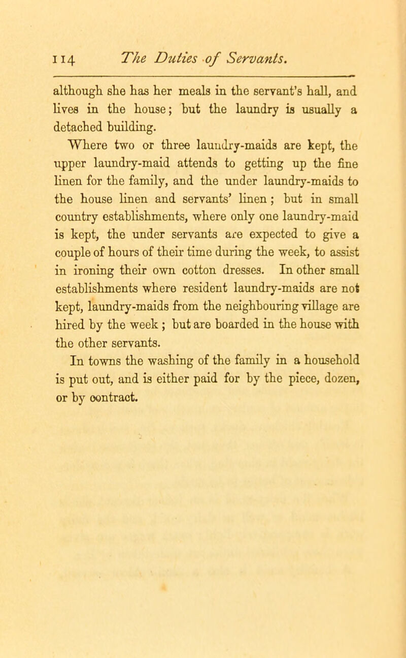 although she has her meals in the servant’s hall, and lives in the house; but the laundry is usually a detached building. Where two or three laundry-maids are kept, the upper laundry-maid attends to getting up the fine linen for the family, and the under laundry-maids to the house linen and servants’ linen; hut in small country establishments, where only one laundry-maid is kept, the under servants are expected to give a couple of hours of their time during the week, to assist in ironing their own cotton dresses. In other small establishments where resident laundry-maids are not kept, laundry-maids from the neighbouring village are hired by the week ; but are boarded in the house with the other servants. In towns the washing of the family in a household is put out, and is either paid for by the piece, dozen, or by oontract.
