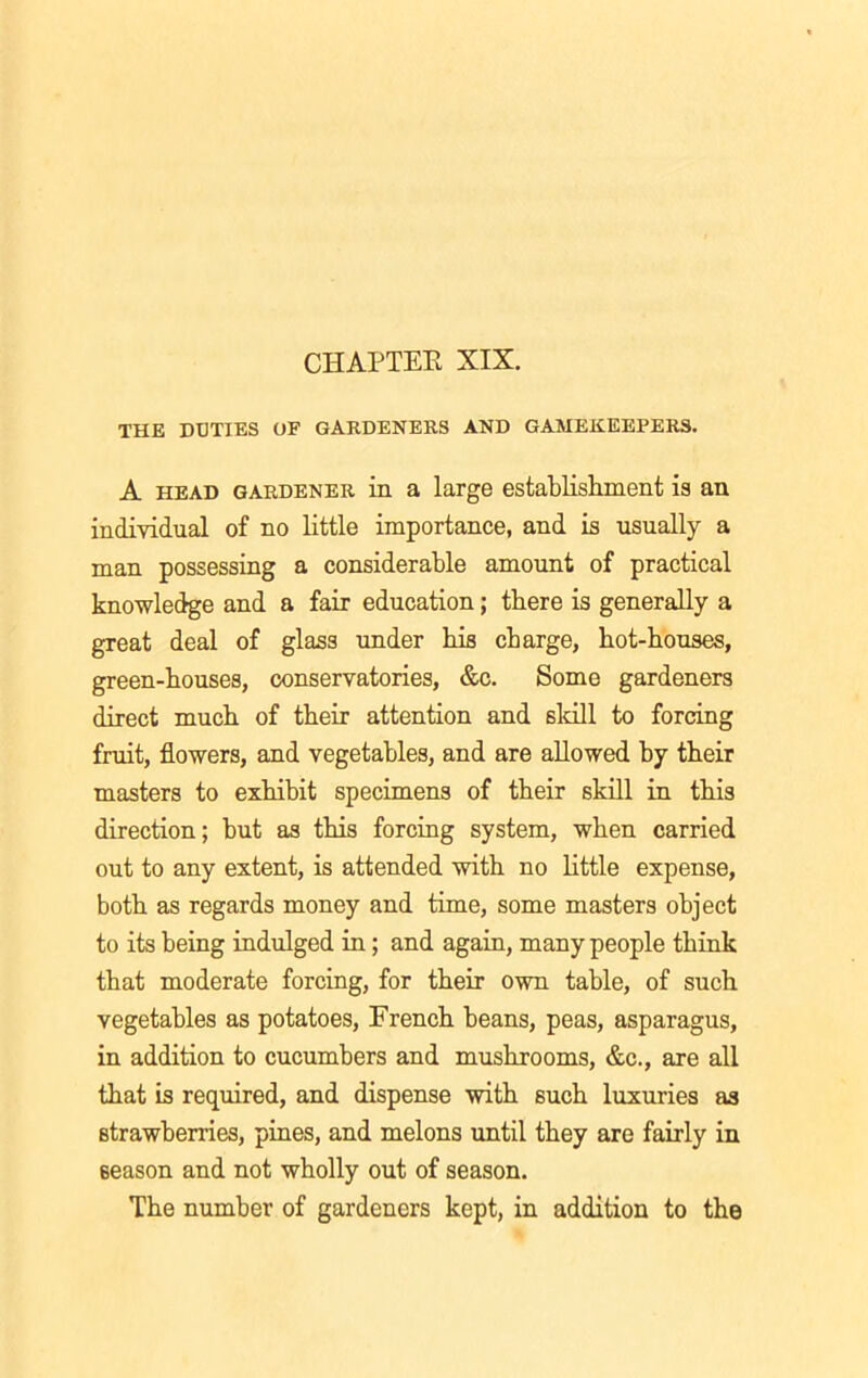 THE DUTIES OF GARDENERS AND GAMEKEEPERS. A head gardener in a large establishment is an individual of no little importance, and is usually a man possessing a considerable amount of practical knowledge and a fair education; there is generally a great deal of glass under his charge, hot-houses, green-houses, conservatories, &c. Some gardeners direct much of their attention and skill to forcing fruit, flowers, and vegetables, and are allowed by their masters to exhibit specimens of their skill in this direction; but as this forcing system, when carried out to any extent, is attended with no little expense, both as regards money and time, some masters object to its being indulged in; and again, many people think that moderate forcing, for their own table, of such vegetables as potatoes, French beans, peas, asparagus, in addition to cucumbers and mushrooms, &c., are all that is required, and dispense with such luxuries as strawberries, pines, and melons until they are fairly in season and not wholly out of season. The number of gardeners kept, in addition to the