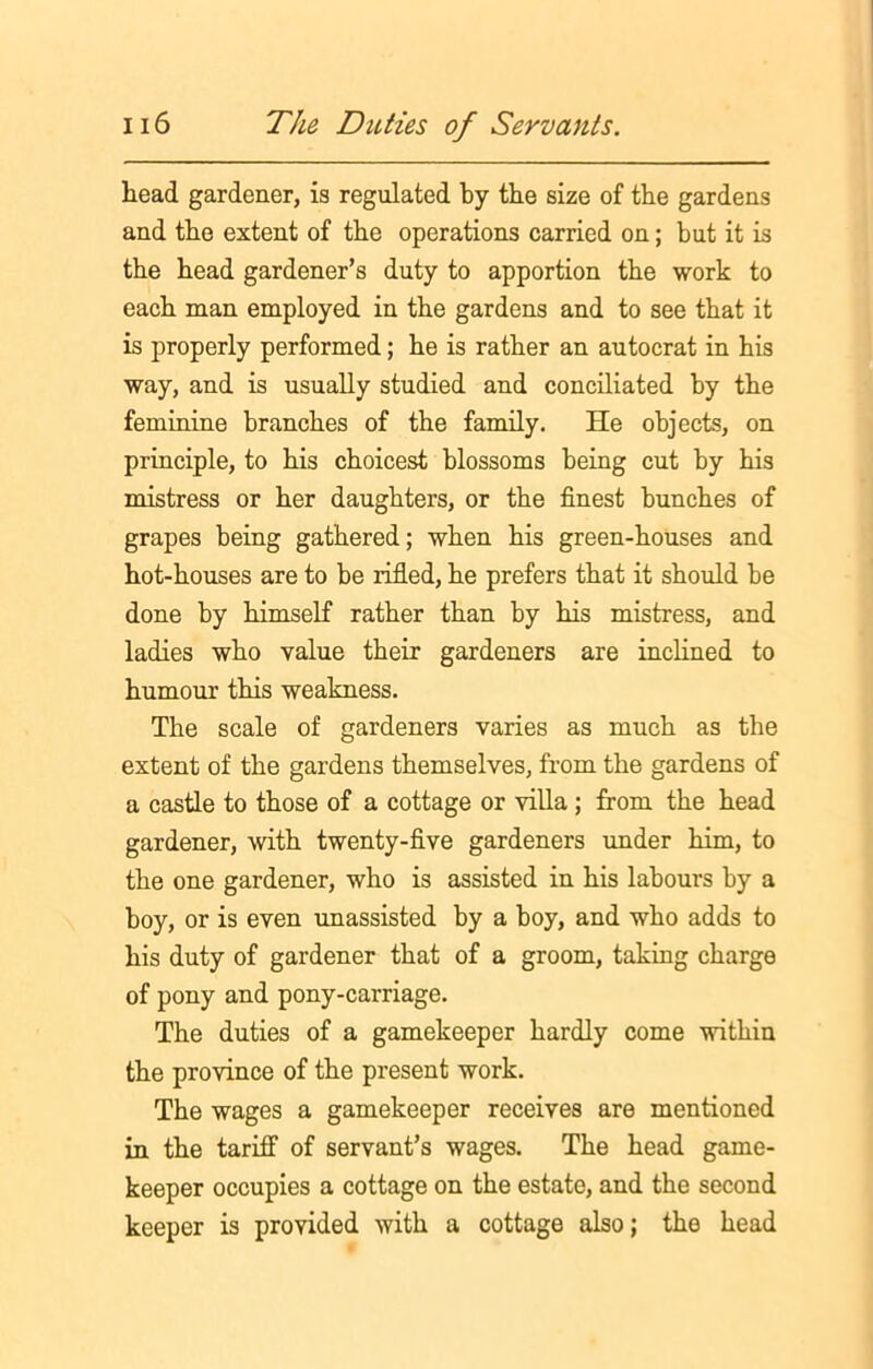 head gardener, is regulated by the size of the gardens and the extent of the operations carried on; but it is the head gardener’s duty to apportion the work to each man employed in the gardens and to see that it is properly performed; he is rather an autocrat in his way, and is usually studied and conciliated by the feminine branches of the family. He objects, on principle, to his choicest blossoms being cut by his mistress or her daughters, or the finest bunches of grapes being gathered; when his green-houses and hot-houses are to be rifled, he prefers that it should be done by himself rather than by his mistress, and ladies who value their gardeners are inclined to humour this weakness. The scale of gardeners varies as much as the extent of the gardens themselves, from the gardens of a castle to those of a cottage or villa ; from the head gardener, with twenty-five gardeners under him, to the one gardener, who is assisted in his labours by a boy, or is even unassisted by a boy, and who adds to his duty of gardener that of a groom, taking charge of pony and pony-carriage. The duties of a gamekeeper hardly come within the province of the present work. The wages a gamekeeper receives are mentioned in the tariff of servant’s wages. The head game- keeper occupies a cottage on the estate, and the second keeper is provided with a cottage also; the head