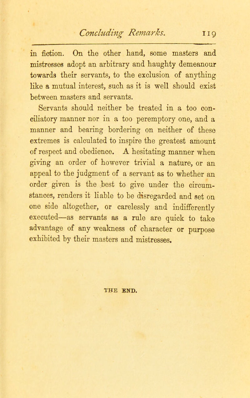 in fiction. On the other hand, some masters and mistresses adopt an arbitrary and haughty demeanour towards their servants, to the exclusion of anything like a mutual interest, such as it is well should exist between masters and servants. Servants should neither be treated in a too con- ciliatory manner nor in a too peremptory one, and a manner and bearing bordering on neither of these extremes is calculated to inspire the greatest amount of respect and obedience. A hesitating manner when giving an order of however trivial a nature, or an appeal to the judgment of a servant as to whether an order given is the best to give under the circum- stances, renders it liable to be disregarded and set on one side altogether, or carelessly and indifferently executed—as servants as a rule are quick to take advantage of any weakness of character or purpose exhibited by their masters and mistresses. THE END.
