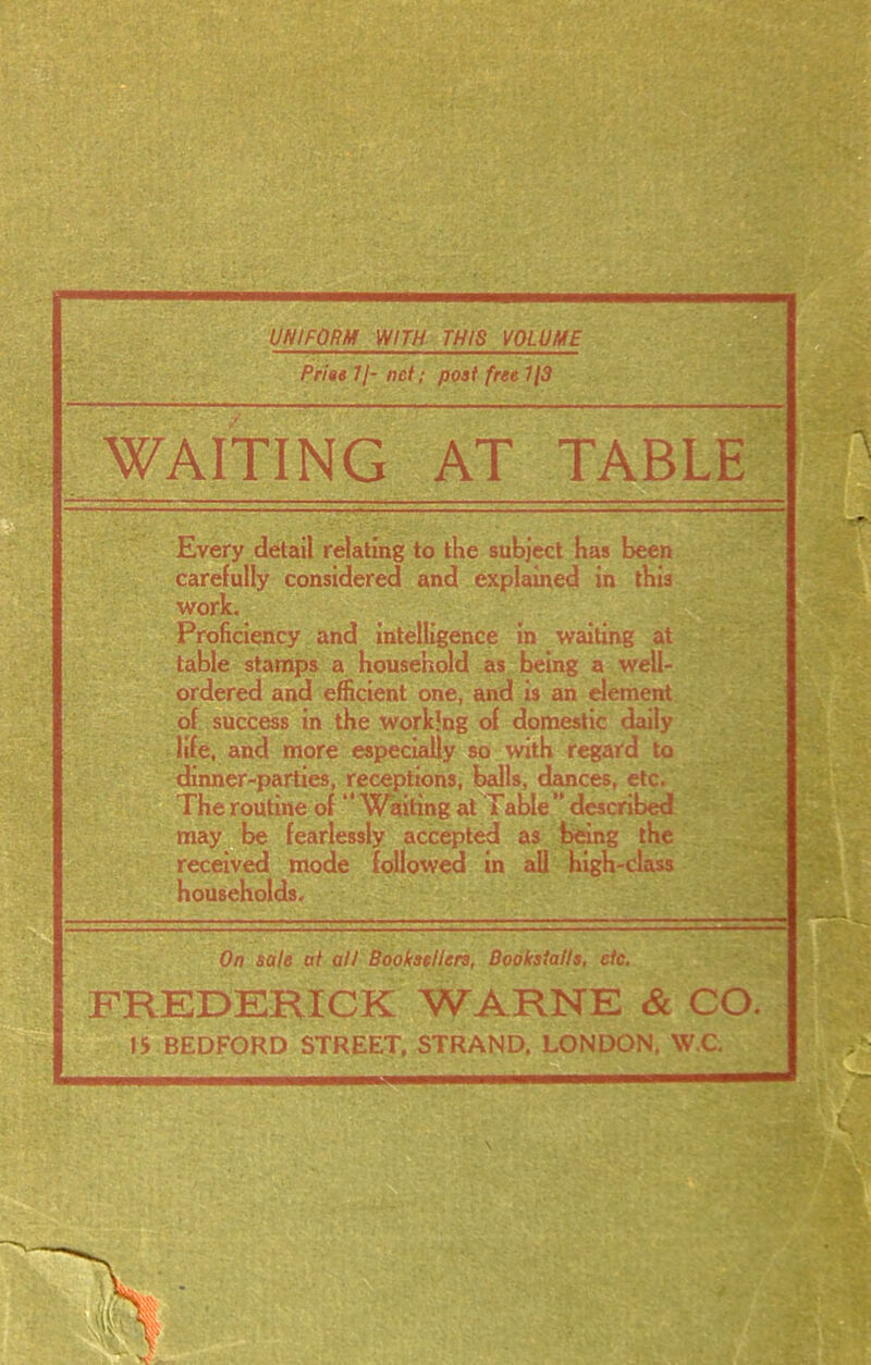 UNIFORM WITH THIS VOLUME Prim II- net; post free 1(3 WAITING AT TABLE Every detail relating to the subject has been carefully considered and explained in this work. Proficiency and intelligence in waiting at table stamps a household as being a well- ordered and efficient one, and is an element of success in the working of domestic daily life, and more especially so with regard to dinner-parties, receptions, balls, dances, etc. The routine of “ Waiting at Table ” described may be fearlessly accepted as being the received mode followed in all high-class households. On sale at all Booksellers, Bookstalls, etc. FREDERICK WARNE & CO. IS BEDFORD STREET, STRAND. LONDON, W.C.