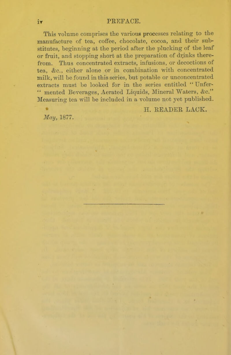 IT This volume comprises the various processes relating to the manufacture of tea, coffee, chocolate, cocoa, and their sub- stitutes, beginning at the period after the plucking of the leaf or fruit, and stopping short at the preparation of dipnks there- from. Thus concentrated extracts, infusions, or decoctions of tea, &c.. either alone or in combination with concentrated milk, will be found in this series, but potable or unconcentrated extracts must be looked for in the series entitled “ Unfer- “ mented Beverages, Aerated Liquids, Mineral Waters, &c.” Measuring tea will be included in a volume not yet published. II. READER LACK.