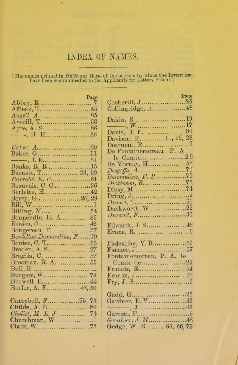 [The names printed in Italic are those of the persons by whom the Inventions have been communicated to the Applicants for Letters Patent.] Page Abbey, R 7 Affleck, T 45 Angell, A 85 Averill, T 53 Ayre, A. S 86 , H. H 86 Balter, A 80 Baker, G '. 51 , J.E 51 Banks, R. R 15 Barnett, T 26, 59 Barrabe, E. P 81 Beauvais, 0. C ..36 Berlette, H 42 Berry, G 26, 29 Bill,W 1 Billing, M 54 Bonneville, H. A 85 Borden, G 42 Bougereau, T 37 Boutellas-Desmoulhis, F 79 Boutet, 0. T 55 Braden, A. S 27 Broglia, C 57 Brooman, R. A 55 Bull, R 1 Burgess, W 79 Burwell, E...., 44 Butler, A. F 46, 50 Campbell, F 75, 79 Childs, A. B 80 Chollet, M.L.J 74 Churchman, W 1 Clark, W 72 Page Cockerill, J ....26 Collingridge, H ....48 Dakin, E ....19 . w ....17 Davis, H. F ....80 Davison, R 11, 16, 28 Dearman, R 3 De Fontainemoreau, P. A. le Comte ....29 De Mornay, H 58 Desgoffe, A 72 Desmoulins, F. B ....79 D ickinson, B ....75 Diosy, M 74 Dring, J 2 Druart, C ....66 Duckworth, W ....22 Durand, F. ....30 Edwards, J. S ....46 Evans, R 6 Fadeuilhe, Y. B ....52 Farmer, J ....57 Fontainemoreau, P. A. lc Comte de ....29 Francis, E Franks, J ....63 Fry, J. S 3 Gadd, G ....25 Gardner, E. V ....41 J ....41 > Garratt, F 3 Gauthier, J. M ....48 Gedge, W. E 66, 66, 79