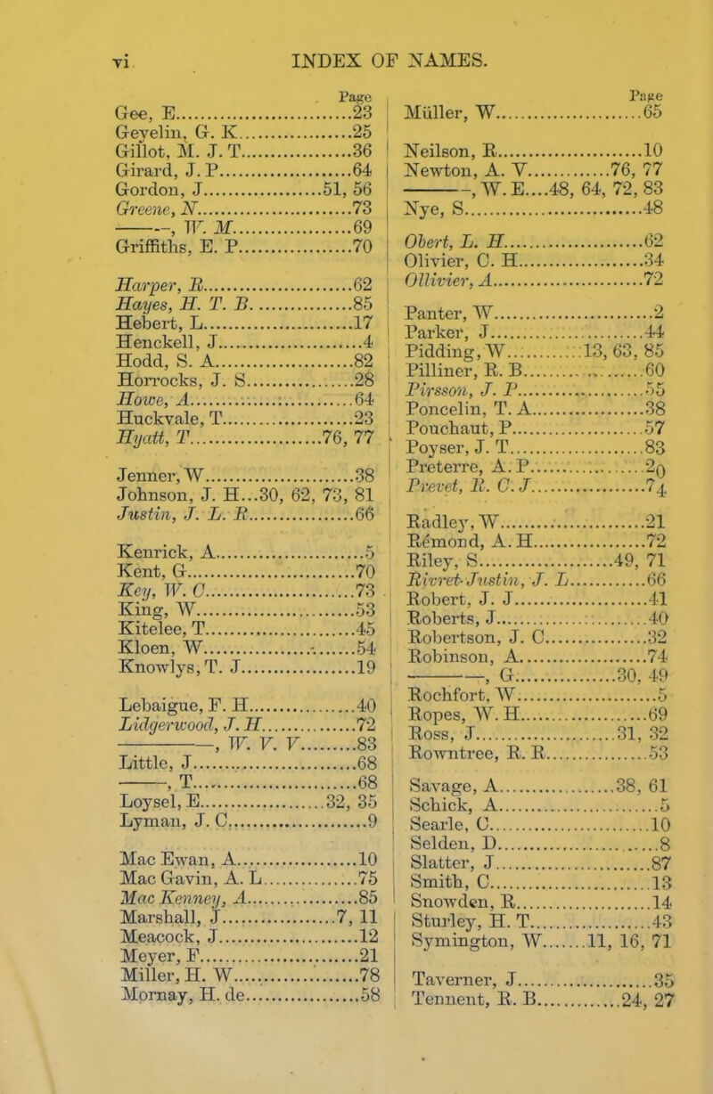 PaKO Gee, E 23 Geyelin, G. K 25 Gillot, M. J. T 36 Girard, J. P 64 Gordon, J 51, 56 Greene, N. 73 - , W. M 69 Griffiths, E. P 70 Harper, B 62 Hayes, H. T. B 85 Hebert, L 17 Henckell, J 4 Hodd, S. A 82 Horrocks, J. S 28 Howe, A 64 Huckvale, T 23 Hyatt, T 76, 77 Jenncr, W 38 Johnson, J. H...30, 62, 73, 81 Justin, J. L. B 66 Kenrick, A 5 Kent. G 70 Key, W. C 73 King, AV 53 Kitelee, T 45 Kloen, AY 54 Knowlys,T. J 19 Lebaigue, F. H 40 Lidgerwood, J. H.... 72 , W. V. V 83 Little, J 68 • T 68 Loysel, E 32, 35 Lyman, J. C 9 Mac Ewan, A 10 Mac Gavin, A. L.... 75 Mac Kenney, A 85 Marshal], .J 7, 11 Meacock, J 12 Meyer, F 21 Miller, H. AY 78 Mornay, H. de 58 Muller, AV Page 65 Neilson, R 10 Newton, A. V 76, 77 , AV. E....48, 64, 72, 83 Nye, S 48 Obert, L. H. 62 Olivier, C. H Ollivier, A 72 Panter, W 2 Parker, J 44 Pidding, AV .13, 63, 85 Pilliner, R. B 60 Pirsson, J. B Poncelin, T. A 38 Pouchaut, P 57 Poyser, J. T 83 Preterre, A.P 20 Prevet, B. C.J Radlej', AY 21 Remond, A. H 72 Riley. S 49, 71 Bivret- Justin, J. L. 66 Robert. J. J 41 Roberts, J 40 Robertson, J. C Robinson, A 74 , G Rochfort. AY 30, 49 5 Ropes, AAr. H 69 Ross, J 31, 32 Rowntree, R. R 53 Savage, A . 38, 61 Schick, A 5 Searle, 0 10 Selden, D 8 Slatter, J 87 Smith, C 13 Snowden, R 14 Sturley, H. T 43 Symington, AY .11, 16, 71 Taverner, J 35 Tennent, R. B 24, 27