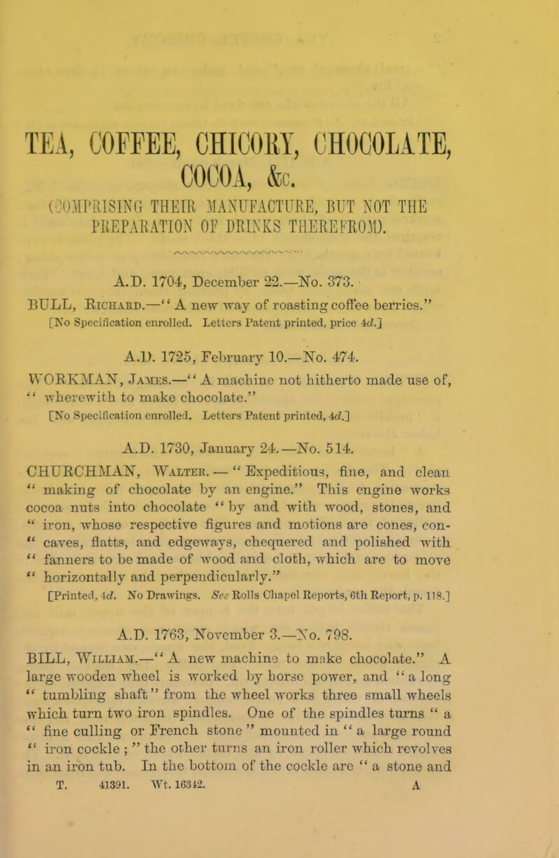 (COMPRISING THEIR MANUFACTURE, BUT NOT THE PREPARATION OF DRINKS THEREFROM). /V\<V\/\/VWWW\/V VV/\Z' A.D. 1704, December 22.—No. 373. DULL, Richard.—“ A new way of roasting coffee berries.” [No Specification enrolled. Letters Patent printed, price -W.] A.D. 1725, February 10.—No. 474. WORK AT AN, James.—“ A machine not hitherto made use of, “ wherewith to make chocolate.” [No Specification enrolled. Letters Patent printed, 4<L] A.D. 1730, January 24.—No. 514. CHURCHMAN, Walter. — “ Expeditious, fine, and clean “ making of chocolate by an engine.” This engine works cocoa nuts into chocolate “by and with wood, stones, and “ iron, whose respective figures and motions are cones, con- “ caves, flatts, and edgeways, chequered and polished with “ fanners to be made of wood and cloth, which arc to move “ horizontally and perpendicularly.” [Printed, id. No Drawings. See Rolls Chapel Reports, 6th Report, p. 118.] A.D. 1763, November 3.—No. 798. BILL, William.—“A new machine to make chocolate.” A large wooden wheel is worked by horse power, and “ a long “ tumbling shaft” from the wheel works three small wheels which turn two iron spindles. One of the spindles turns “ a “ fine culling or French stone ” mounted in “ a large round “ iron cockle ; ” the other turns an iron roller which revolves in an iron tub. In the bottom of the cockle are “ a stone and 41391. Wt. 16312. T. A