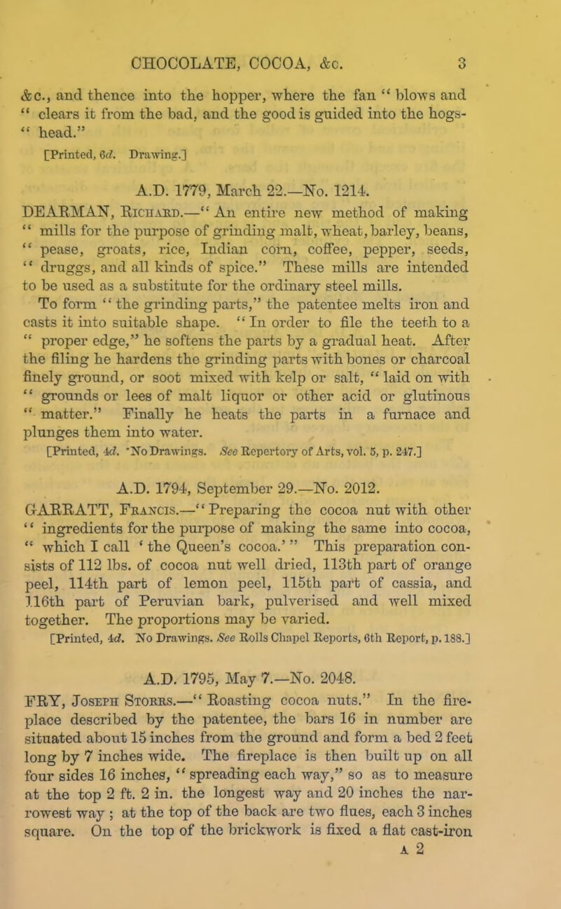 &c., and thence into the hopper, where the fan “ blows and “ clears it from the bad, and the good is guided into the hogs- “ head.” [Printed, Gd. Drawing.] A.D. 1779, March 22.—Ho. 1214. DEARMAN, Richard.—“ An entire new method of making “ mills for the purpose of grinding malt, wheat, barley, beans, “ pease, groats, rice, Indian com, coffee, pepper, seeds, “ druggs, and all kinds of spice.” These mills are intended to be used as a substitute for the ordinary steel mills. To form “ the grinding parts,” the patentee melts iron and casts it into suitable shape. “ In order to file the teeth to a “ proper edge,” he softens the parts by a gradual heat. After the filing he hardens the grinding parts with bones or charcoal finely ground, or soot mixed with kelp or salt, “ laid on with “ grounds or lees of malt liquor or other acid or glutinous “ matter.” Finally he heats the parts in a furnace and plunges them into water. [Printed, Id. ’No Drawings. See Repertory of Arts, vol. 5, p. 247.] A.D. 1794, September 29.—No. 2012. CtARRATT, Francis.—“Preparing the cocoa nut with other ‘ ‘ ingredients for the purpose of making the same into cocoa, “ which I call ‘ the Queen’s cocoa.’ ” This preparation con- sists of 112 lbs. of cocoa nut well dried, 113th part of orange peel, 114th part of lemon peel, 115th part of cassia, and 116th part of Peruvian bark, pulverised and well mixed together. The proportions may be varied. [Printed, id. No Drawings. See Rolls Chapel Reports, 6tli Report, p. 188.] A.D. 1795, May 7.—No. 2048. FRY, Joseph Storrs.—“ Roasting cocoa nuts.” In the fire- place described by the patentee, the bars 16 in number are situated about 15 inches from the ground and form a bed 2 feet long by 7 inches wide. The fireplace is then built up on all four sides 16 inches, “ spreading each way,” so as to measure at the top 2 ft. 2 in. the longest way and 20 inches the nar- rowest way ; at the top of the back are two flues, each 3 inches square. On the top of the brickwork is fixed a flat cast-iron A 2