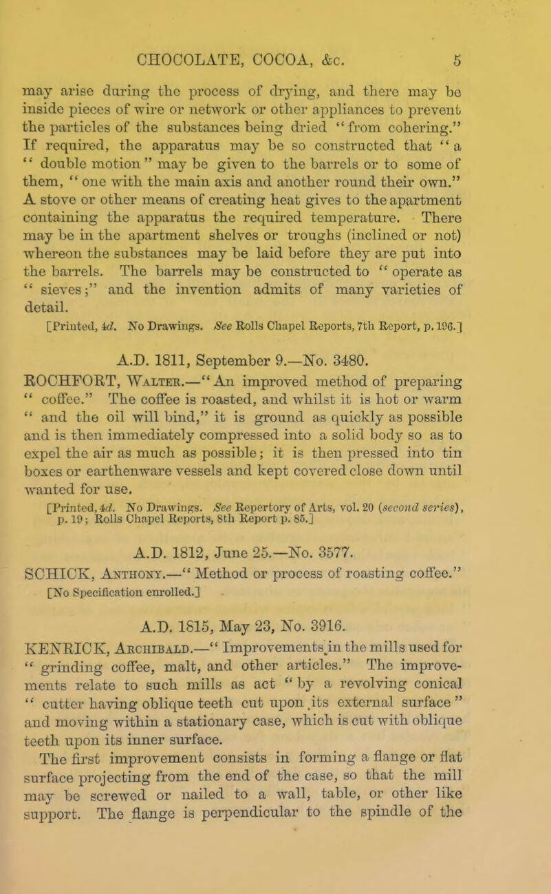 may arise during the process of drying, and there may be inside pieces of wire or network or other appliances to prevent the particles of the substances being dried “ from cohering.” If required, the apparatus may be so constructed that “a “ double motion ” may be given to the barrels or to some of them, “ one with the main axis and another round their own.” A stove or other means of creating heat gives to the apartment containing the apparatus the required temperature. There may be in the apartment shelves or troughs (inclined or not) whereon the substances may be laid before they are put into the barrels. The barrels may be constructed to “ operate as “ sieves;” and the invention admits of many varieties of detail. [Printed, id. No Drawings. See Rolls Cliapel Reports, 7th Report, p. 196.] A.D. 1811, September 9.—Ho. 3480. ROCHFORT, Walter.—“An improved method of preparing “ coffee.” The coffee is roasted, and whilst it is hot or warm “ and the oil will bind,” it is ground as quickly as possible and is then immediately compressed into a solid body so as to expel the air as much as possible; it is then pressed into tin boxes or earthenware vessels and kept covered close down until wanted for use. [Printed, id.. No Drawings. See Repertory of Arts, vol. 20 (second series) , p. 19; Rolls Chapel Reports, 8th Report p. 85.] A.D. 1812, June 25.—No. 3577. SCHICK, Anthoxy.—“ Method or process of roasting coffee.” [No Specification enrolled.] A.D. 1815, May 23, No. 3916. KENRICK, Archibald.—“ Improvcmentsdn the mills used for “ grinding coffee, malt, and other articles.” The improve- ments relate to such mills as act “ by a revolving conical “ cutter having oblique teeth cut upon .its external surface” and moving within a stationary case, which is cut with oblique teeth upon its inner surface. The first improvement consists in forming a flange or flat surface projecting from the end of the case, so that the mill may be screwed or nailed to a wall, table, or other like support. The flange is perpendicular to the spindle of the