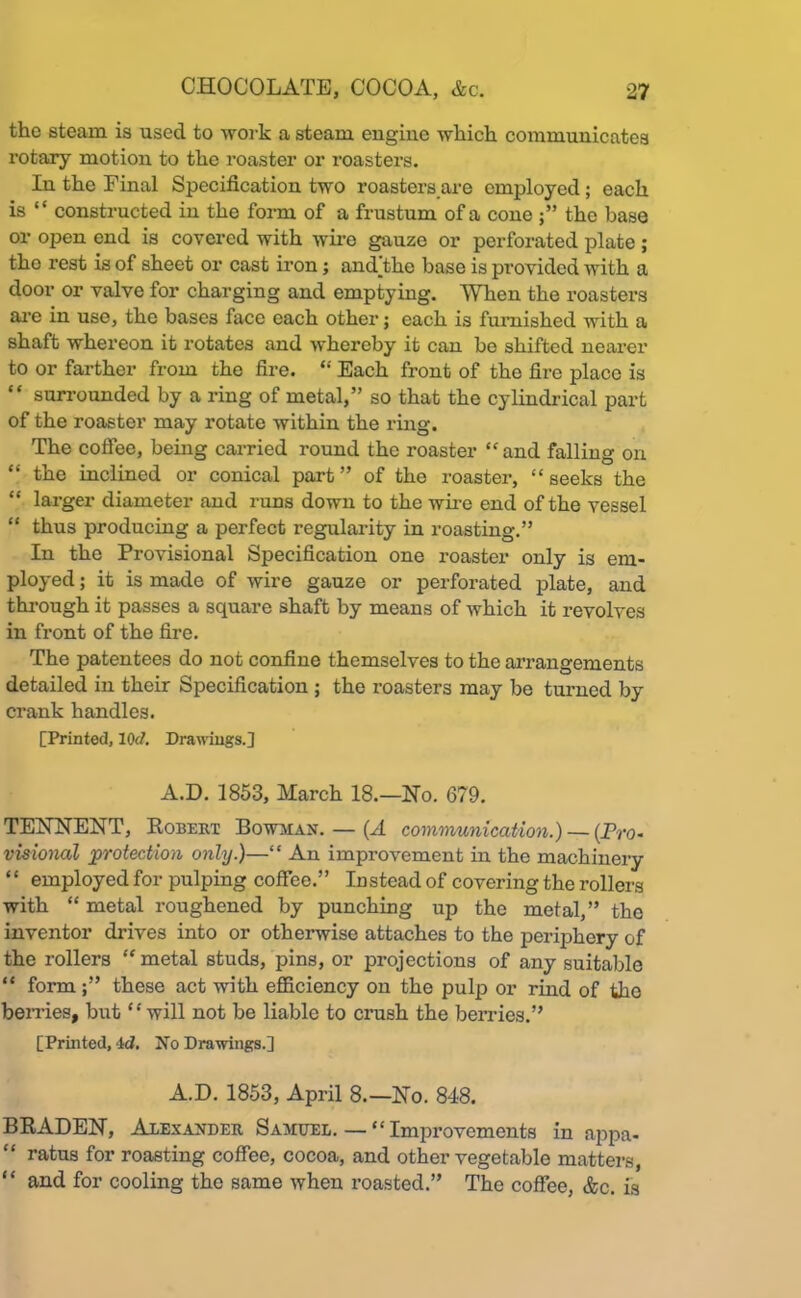 the steam is used to work a steam engine which, communicates rotary motion to the roaster or roasters. In the Final Specification two roasters are employed ; each is “ constructed in the form of a frustum of a cone the base or open end is covered with wire gauze or perforated plate ; tho rest is of sheet or cast iron; andthe base is provided with a door or valve for charging and emptying. When the roasters are in use, the bases face each other; each is furnished with a shaft whereon it rotates and whereby it can be shifted nearer to or farther from the fire. “ Each front of the fire place is “ surrounded by a ring of metal,” so that the cylindrical part of the roaster may rotate within the ring. The coffee, being carried round the roaster “and falling on “ the inclined or conical part ” of the roaster, “ seeks the “ larger diameter and runs down to the wire end of the vessel “ thus producing a perfect regularity in roasting.” In the Provisional Specification one roaster only is em- ployed ; it is made of wire gauze or perforated plate, and through it passes a square shaft by means of which it revolves in front of the fire. The patentees do not confine themselves to the arrangements detailed in their Specification ; the roasters may be turned by crank handles. [Printed, lOd. Drawings.] A.D. 1853, March 18.—Ho. 679. TEHHEHT, Robert Bowman. — (A communication.) — (Pro- visional protection only.)—“ An improvement in the machinery “ employed for pulping coffee.” Instead of covering the rollers with “ metal roughened by punching up the metal,” the inventor drives into or otherwise attaches to the periphery of the rollers “ metal studs, pins, or projections of any suitable “ form these act with efficiency on the pulp or rind of tho berries, but “will not be liable to crush the berries.” [Printed, 4d. No Drawings.] A.D. 1853, April 8.—Ho. 848. BRADEH, Alexander Samuel. — “ Improvements in appa- “ ratus for roasting coffee, cocoa, and other vegetable matters, “ and for cooling the same when roasted.” The coffee, &c. is