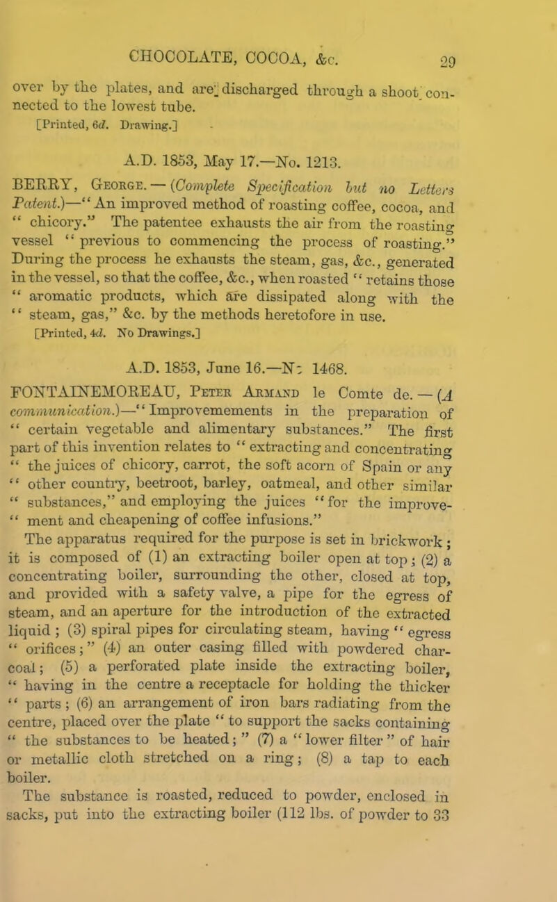 over by the plates, and are;, discharged through a shoot con- nected to the lowest tube. [Printed, 6d. Drawing.] A.D. 1853, May 17—No. 1213. BERRY, George. (Complete Specification but no Letters Patent.)—“ An improved method of roasting coffee, cocoa, and “ chicory.” The patentee exhausts the air from the roasting vessel “ previous to commencing the process of roasting.” During the process he exhausts the steam, gas, &c., generated in the vessel, so that the coffee, &c., when roasted “ retains those “ aromatic products, which are dissipated along with the “ steam, gas,” &c. by the methods heretofore in use. [Printed, 4<1. No Drawings.] A.D. 1853, June 16.—N; 1468. FONTAINEMOREAU, Peter Armand le Comte de. — (A communication.)—“ Improvemements in the preparation of “ certain vegetable and alimentary substances.” The first part of this invention relates to “ extracting and concentrating “ the juices of chicory, carrot, the soft acorn of Spain or any “ other country, beetroot, barley, oatmeal, and other similar “ substances,” and employing the juices “for the improve- “ ment and cheapening of coffee infusions.” The apparatus required for the purpose is set in brickwork ; it is composed of (1) an extracting boiler open at top; (2) a concentrating boiler, surrounding the other, closed at top, and provided with a safety valve, a pipe for the egress of steam, and an aperture for the introduction of the extracted liquid ; (3) spiral pipes for circulating steam, having “ egress “ orifices;” (4) an outer casing filled with powdered char- coal ; (5) a perforated plate inside the extracting boiler, “ having in the centre a receptacle for holding the thicker ‘ ‘ parts ; (6) an arrangement of iron bars radiating from the centre, placed over the plate “ to support the sacks containing “ the substances to be heated; ” (7) a “ lower filter ” of hair or metallic cloth stretched on a ring; (8) a tap to each boiler. The substance is roasted, reduced to powder, enclosed in sacks, put into the extracting boiler (112 lbs. of powder to 33