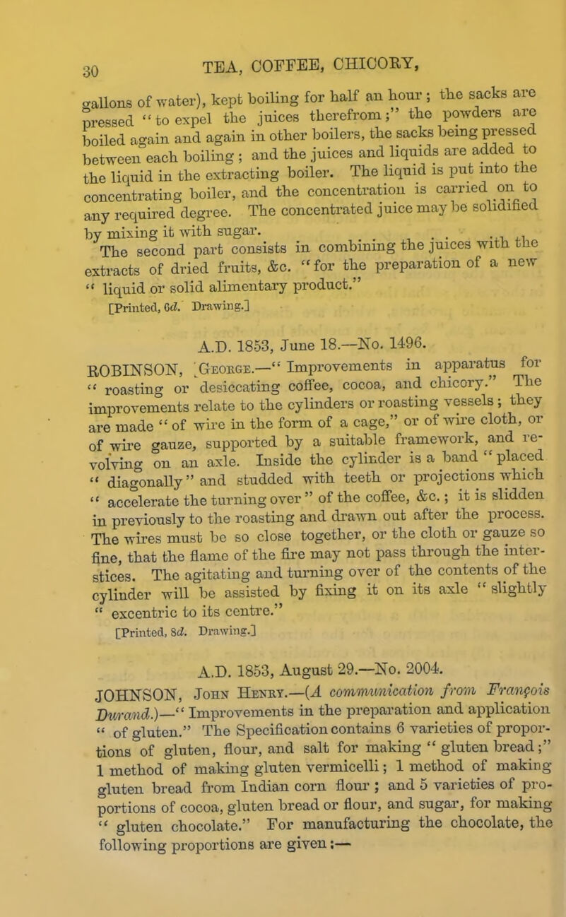 -aliens of water), kept boiling for half an hour ; the sacks are pressed “to expel the juices therefrom;” the powders are boiled again and again in other boilers, the sacks being pressec between each boiling ; and the juices and liquids are added to the liquid in the extracting boiler. The liquid is put into the concentrating boiler, and the concentration is carried on to any required degree. The concentrated juice may be solidified by mixing it with sugar. _ . . , The second part consists in combining the juices with the extracts of dried fruits, &c. “for the preparation of a new “ liquid or solid alimentary product. [Printed, Cd. Drawing.] A.D. 18-53, June 18— Ho. 1496. ROBINSON, ■George.—'“ Improvements in apparatus for “ roasting or desiccating coffee, cocoa, and chicory. The improvements relate to the cylinders or roasting vessels ; they are made “ of wire in the form of a cage,” or of wire cloth, or of wire -auze, supported by a suitable framework, and re- volving on an axle. Inside the cylinder is a band “ placed “ diagonally ” and studded with teeth or projections which “ accelerate the turning over ” of the coffee, &c.; it is slidden in previously to the roasting and drawn out after the process. The wires must be so close together, or the cloth or gauze so fine, that the flame of the fire may not pass through the inter- stices. The agitating and turning over of the contents of the cylinder will be assisted by fixing it on its axle “ slightly “ excentric to its centre.’ [Printed, Sd. Drawing.] A.D. 1853, August 29.—No. 2004. JOHNSON, John Henry.—(A communication from Francois Durand.)—“ Improvements in the preparation and application “ of gluten.” The Specification contains 6 varieties of propor- tions of gluten, flour, and salt for making “ gluten bread 1 method of making gluten vermicelli; 1 method of making gluten bread from Indian corn flour ; and 5 varieties of pro- portions of cocoa, gluten bread or flour, and sugar, for making “ gluten chocolate.” For manufacturing the chocolate, the following proportions are given;—